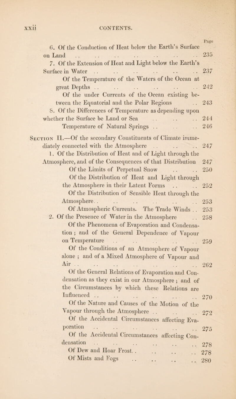 Page 6. Of the Conduction of Heat below the Earth’s Surface on Land . . . . .. .. • . . . • - 235 7. Of the Extension of Heat and Light below the Earth’s Surface in Water .. .. .. .. .. . . 237 Of the Temperature of the Waters of the Ocean at great Depths .. . . .. . . . . . . 242 Of the under Currents of the Ocean existing be¬ tween the Equatorial and the Polar Regions . . 243 8. Of the Differences of Temperature as depending upon whether the Surface be Land or Sea . . .. .. 244 Temperature of Natural Springs .. . . .. 246 Section II.—Of the secondary Constituents of Climate imme¬ diately connected with the Atmosphere . . . . .. 247 1. Of the Distribution of Heat and of Light through the Atmosphere, and of the Consequences of that Distribution 247 Of the Limits of Perpetual Snow .. .. 250 Of the Distribution of Heat and Light through the Atmosphere in their Latent Forms .. . . 252 Of the Distribution of Sensible Heat through the Atmosphere. . .. . . . . .. . . 253 Of Atmospheric Currents. The Trade Winds . . 253 2. Of the Presence of Water in the Atmosphere . . 258 Of the Phenomena of Evaporation and Condensa¬ tion ; and of the General Dependence of Vapour on Temperature . . . . . . . . . . 259 Of the Conditions of an Atmosphere of Vapour alone ; and of a Mixed Atmosphere of Vapour and Air.262 Of the General Relations of Evaporation and Con¬ densation as they exist in our Atmosphere ; and of the Circumstances by which these Relations are Influenced Of the Nature and Causes of the Motion of the Vapour through the Atmosphere Of the Accidental Circumstances affecting Eva¬ poration Of the Accidental Circumstances affecting Con¬ densation • • * • . • Of Dew and Hoar Frost. . Of Mists and Fogs 270 272 275 278 278 280