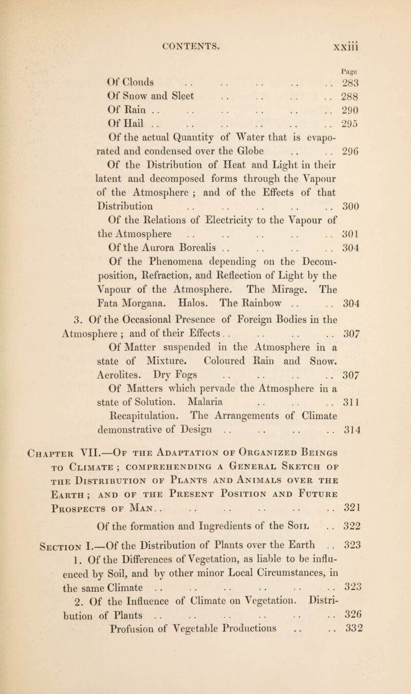 Page Of Clouds . . 283 Of Snow and Sleet .. 288 Of Rain .. 290 Of Hail. .. 295 Of the actual Quantity of Water that is evapo- ted and condensed over the Globe .. 296 Of the Distribution of Heat and Light in their latent and decomposed forms through the Vapour of the Atmosphere ; and of the Effects of that Distribution .. . . .. . . .. 300 Of the Relations of Electricity to the Vapour of the Atmosphere . . .. .. .. .. 301 Of the Aurora Borealis .. . . . . . . 304 Of the Phenomena depending on the Decom¬ position, Refraction, and Reflection of Light by the Vapour of the Atmosphere. The Mirage. The Fata Morgana. Halos. The Rainbow .. . . 304 3. Of the Occasional Presence of Foreign Bodies in the Atmosphere ; and of their Effects . . . . . . . . 307 Of Matter suspended in the Atmosphere in a state of Mixture. Coloured Rain and Snow. Aerolites. Dry Fogs . . .. . . .. 307 Of Matters which pervade the Atmosphere in a state of Solution. Malaria .. . . ..311 Recapitulation. The Arrangements of Climate demonstrative of Design .. .. .. .. 314 Chapter VII.—Of the Adaptation of Organized Beings to Climate ; comprehending a General Sketch of the Distribution of Plants and Animals over the Earth ; and of the Present Position and Future Prospects of Man.. .. .. .. .. ..321 Of the formation and Ingredients of the Soil .. 322 Section I.—Of the Distribution of Plants over the Earth .. 323 1. Of the Differences of Vegetation, as liable to be influ¬ enced by Soil, and by other minor Local Circumstances, in the same Climate .. .. . . .. • • •. 323 2. Of the Influence of Climate on Vegetation. Distri¬ bution of Plants .. . . .. • • • • • • 326 Profusion of Vegetable Productions .. .. 332