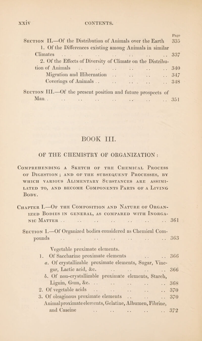 Page Section II.—Of the Distribution of Animals over the Earth 335 1. Of the Differences existing among Animals in similar Climates . . . . . . . . . . . . .. 33/ 2. Of the Effects of Diversity of Climate on the Distribu¬ tion of Animals . . . . . . . . . . . . 340 Migration and Hibernation . . . . . . . . 347 Coverings of Animals .. .. . ..348 Section III.—Of the present position and future prospects of Man. .. ..351 BOOK III. OF THE CHEMISTRY OF ORGANIZATION : Comprehending a Sketch of the Chemical Process of Digestion ; and of the subsequent Processes, by WHICH VARIOUS ALIMENTARY SUBSTANCES ARE ASSIMI¬ LATED TO, AND BECOME COMPONENTS PARTS OF A LlVING Body. Chapter I.—Of the Composition and Nature of Organ¬ ized Bodies in general, as compared with Inorga¬ nic Matter . . . . . . . . . . . . . . 361 Section I.—Of Organized bodies considered as Chemical Com¬ pounds .. .. .. . . .. .. . . 3G3 Vegetable proximate elements. 1. Of Saccharine proximate elements .. .. 366 a. Of crystallizable proximate elements, Sugar, Vine¬ gar, Lactic acid, &c. . . . . .. .. 366 b. Of non-crystallizable proximate elements. Starch, Lignin, Gum, &c. .. . . . . .. . . 368 2. Of vegetable acids . . . . .. .. .. 370 3. Of oleaginous proximate elements .. . . .. 370 Animal proximate elements, Gelatine, Albumen, Fibrine, and Caseine . . .. .. .. .. 372