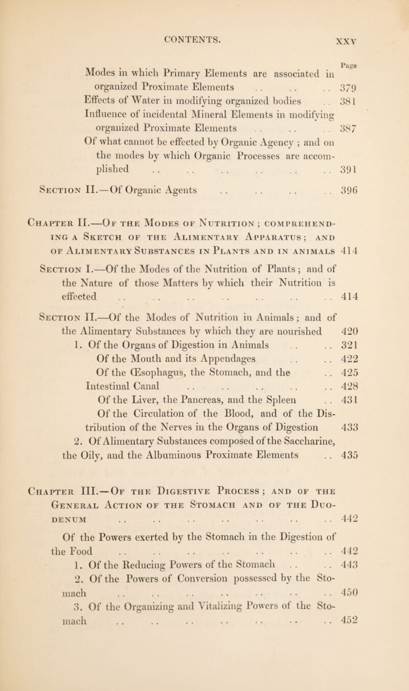 Modes in which Primary Elements are associated in organized Proximate Elements . . .. .. 379 Effects of Water in modifying organized bodies . . 381 Influence of incidental Mineral Elements in modifying organized Proximate Elements . . . . 387 Of what cannot be effected by Organic Agency ; and on the modes by which Organic Processes are accom¬ plished .. . . . . . . . . .. 391 Section II.—Of Organic Agents .. . . . . . . 396 Chapter II.—Of the Modes of Nutrition ; comprehend¬ ing a Sketch of the Alimentary Apparatus; and of Alimentary Substances in Plants and in animals 414 Section I.—Of the Modes of the Nutrition of Plants; and of the Nature of those Matters by which their Nutrition is effected .. .. . . .. . . . . . . 414 Section II.—Of the Modes of Nutrition in Animals; and of the Alimentary Substances by which they are nourished 420 1. Of the Organs of Digestion in Animals . . .. 321 Of the Mouth and its Appendages . . . . 422 Of the (Esophagus, the Stomach, and the . . 425 Intestinal Canal . . . . . . . . . . 428 Of the Liver, the Pancreas, and the Spleen . . 431 Of the Circulation of the Blood, and of the Dis¬ tribution of the Nerves in the Organs of Digestion 433 2. Of Alimentary Substances composed of the Saccharine, the Oily, and the Albuminous Proximate Elements .. 435 Chapter III.— Of the Digestive Process; and of the General Action of the Stomach and of the Duo¬ denum .. .. . . .. . . . . . . 442 Of the Powers exerted by the Stomach in the Digestion of the Food 1. Of the Deducing Powers of the Stomach 2. Of the Powers of Conversion possessed by the Sto- 442 443 mach . . . . . . . • •. • • • . 450 3. Of the Organizing and Vitalizing Powers of the Sto¬ mach 452