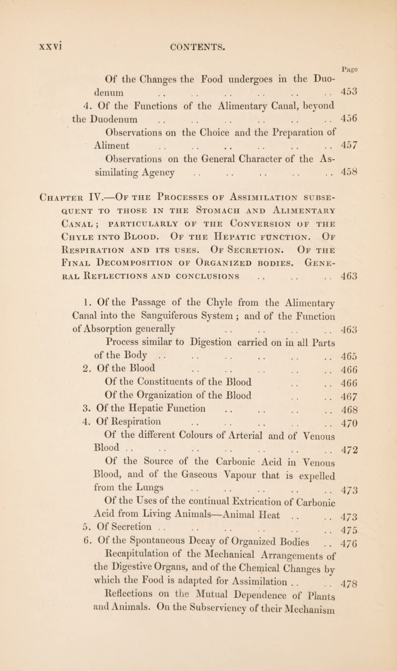 Page Of the Changes the Food undergoes in the Duo¬ denum .. . . .. . . .. . . 453 4. Of the Functions of the Alimentary Canal, beyond the Duodenum .. . . .. .. . . . . 456 Observations on the Choice and the Preparation of Aliment . . . . .. . . .. . . 457 Observations on the General Character of the As¬ similating Agency . . . . . . .. .. 458 Chapter IV.—Of the Processes of Assimilation subse¬ quent TO THOSE IN THE STOMACH AND ALIMENTARY Canal ; particularly of the Conversion of the Chyle into Blood. Of the Hepatic function. Of Respiration and its uses. Of Secretion. Of the Final Decomposition of Organized bodies. Gene¬ ral Reflections and conclusions .. . . . . 463 1. Of the Passage of the Chyle from the Alimentary Canal into the Sanguiferous System ; and of the Function of Absorption generally . . . . . . . . 463 Process similar to Digestion carried on in all Parts of the Body .. . . ., .. . . ,. 465 2. Of the Blood .. .. . . . . .. 4(56 Of the Constituents of the Blood . . .. 466 Of the Organization of the Blood . . .. 467 3. Of the Hepatic Function .. . . .. .. 468 4. Of Respiration .. . . .. . . . . 470 Of the different Colours of Arterial and of Venous Blood.472 5. 6. Of the Source of the Carbonic Acid in Venous Blood, and of the Gaseous Vapour that is expelled from the Lungs Of the Uses of the continual Extrication of Carbonic Acid from Living Animals—Animal Heat Of Secretion Of the Spontaneous Decay of Organized Bodies Recapitulation of the Mechanical Arrangements of the Digestive Organs, and of the Chemical Changes by which the Food is adapted for Assimilation Reflections on the Mutual Dependence of Plants and Animals. On the Subserviency of their Mechanism 473 473 475 476 478