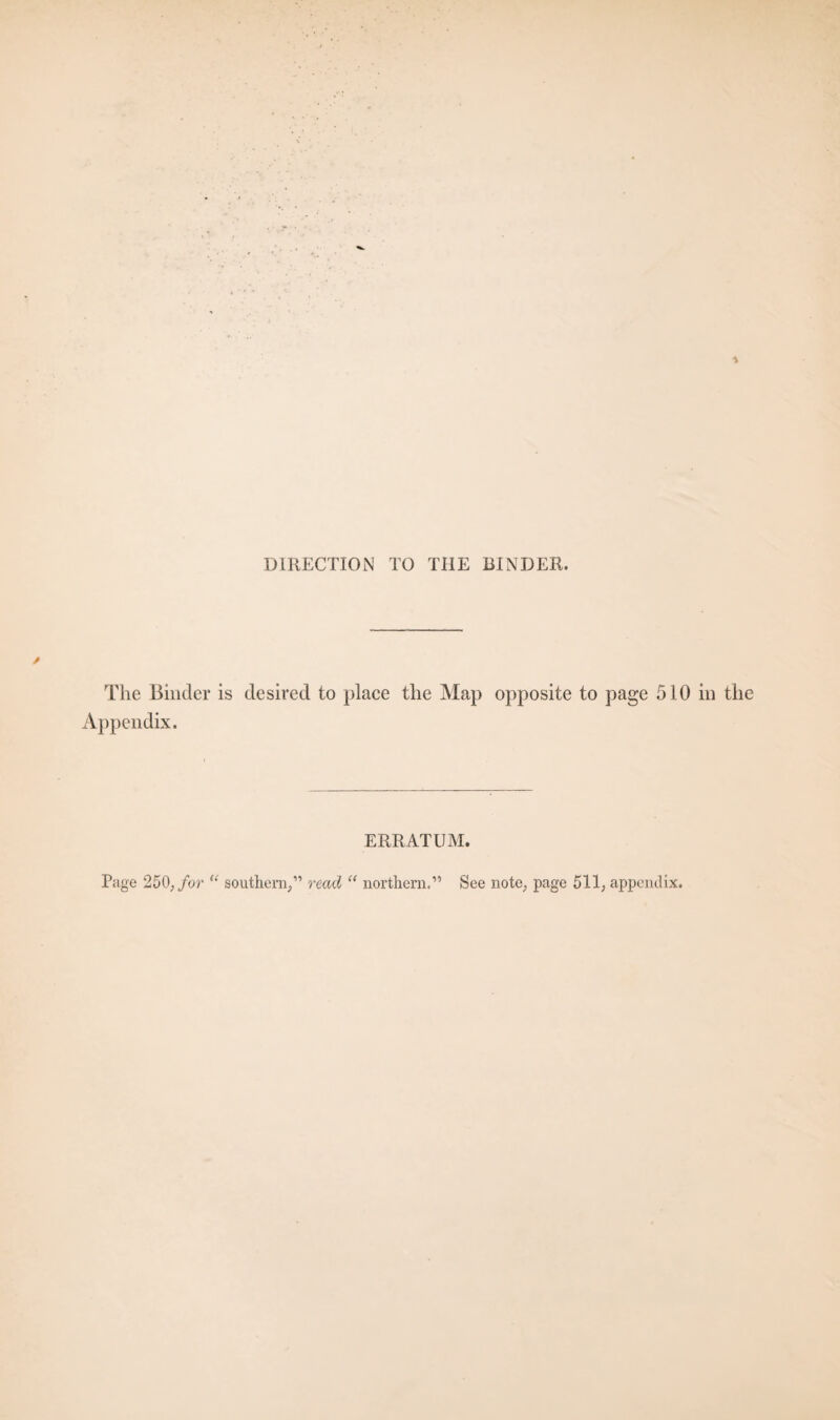 DIRECTION TO THE BINDER. / The Binder is desired to place the Map opposite to page 510 in the Appendix. ERRATUM. Page 250, for “ southern,” read “ northern.” See note, page 511, appendix.