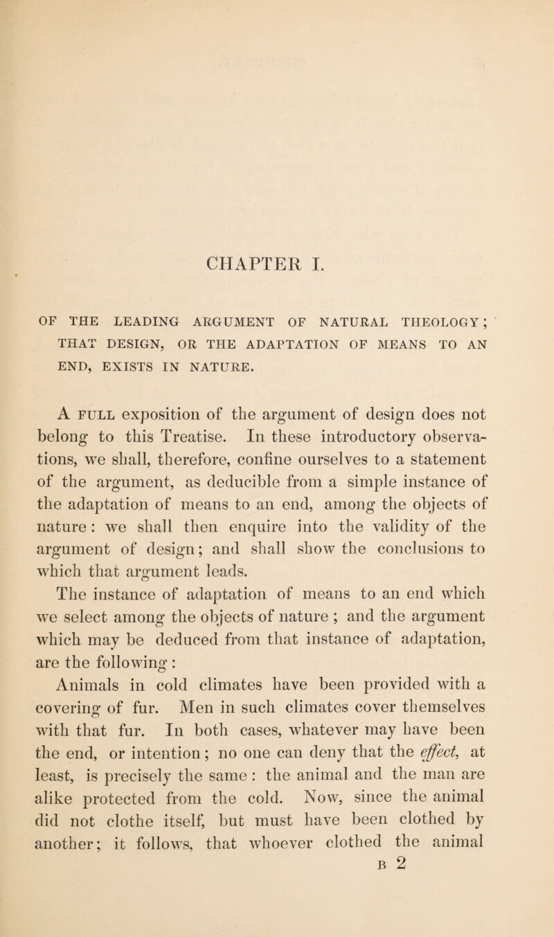 OF THE LEADING ARGUMENT OF NATURAL THEOLOGY ; THAT DESIGN, OR THE ADAPTATION OF MEANS TO AN END, EXISTS IN NATURE. A full exposition of the argument of design does not belong to this Treatise. In these introductory observa¬ tions, we shall, therefore, confine ourselves to a statement of the argument, as deducible from a simple instance of the adaptation of means to an end, among the objects of nature : we shall then enquire into the validity of the argument of design; and shall show the conclusions to which that argument leads. The instance of adaptation of means to an end which wTe select among the objects of nature ; and the argument which may be deduced from that instance of adaptation, are the following: Animals in cold climates have been provided with a covering of fur. Men in such climates cover themselves with that fur. In both cases, whatever may have been the end, or intention; no one can deny that the effect, at least, is precisely the same : the animal and the man are alike protected from the cold. Now, since the animal did not clothe itself but must have been clothed by another; it follows, that whoever clothed the animal b 2