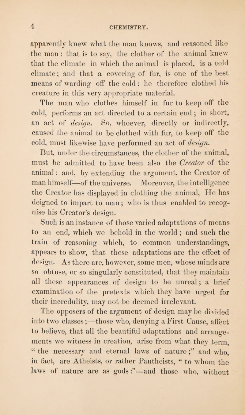 apparently knew what the man knows, and reasoned like the man: that is to say, the clother of the animal knew that the climate in which the animal is placed, is a cold climate; and that a covering of fur, is one of the best means of warding off the cold: he therefore clothed his creature in this very appropriate material. The man who clothes himself in fur to keep off the cold, performs an act directed to a certain end ; in short, an act of design. So, whoever, directly or indirectly, caused the animal to be clothed with fur, to keep off the cold, must likewise have performed an act of design. But, under the circumstances, the clother of the animal, must be admitted to have been also the Creator of the animal: and, by extending the argument, the Creator of man himself—of the universe. Moreover, the intelligence the Creator has displayed in clothing the animal, He has deigned to impart to man; who is thus enabled to recog¬ nise his Creator’s design. Such is an instance of those varied adaptations of means to an end, which we behold in the world; and such the train of reasoning which, to common understandings, appears to show, that these adaptations are the effect of design. As there are, however, some men, whose minds are so obtuse, or so singularly constituted, that they maintain all these appearances of design to be unreal; a brief examination of the pretexts which they have urged for their incredulity, may not be deemed irrelevant. The opposers of the argument of design may be divided into two classes;—those who, denying a First Cause, affect to believe, that all the beautiful adaptations and arrange¬ ments we witness in creation, arise from what they term, “ the necessary and eternal laws of nature and who, in fact, are Atheists, or rather Pantheists, “ to whom the laws of nature are as gods—and those who, without