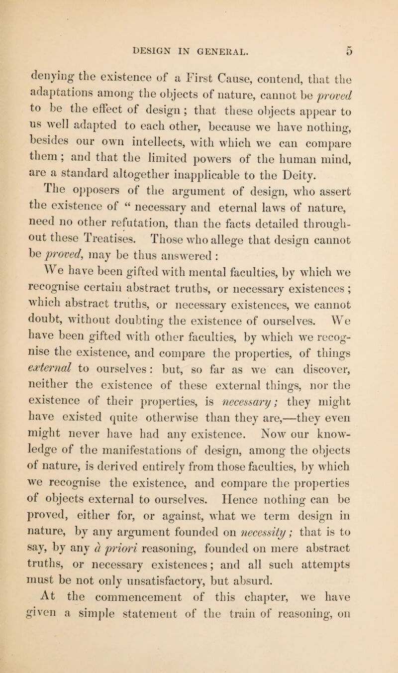 denying the existence of a First Cause, contend, that the adaptations among the objects of nature, cannot be proved to be the effect of design ; that these objects appear to us well adapted to each other, because we have nothing, besides our own intellects, with which we can compare them ; and that the limited powers of the human mind, are a standard altogether inapplicable to the Deity. The opposers of the argument of design, who assert the existence of “ necessary and eternal laws of nature, need no other refutation, than the facts detailed through¬ out these Treatises. Those who allege that design cannot be proved, may be thus answered : We have been gifted with mental faculties, by which we recognise certain abstract truths, or necessary existences ; which abstract truths, or necessary existences, we cannot doubt, without doubting the existence of ourselves. We have been gifted with other faculties, by which we recog¬ nise the existence, and compare the properties, of things external to ourselves: but, so far as we can discover, neither the existence of these external things, nor the existence of their properties, is necessary; they might have existed quite otherwise than they are,—they even might never have had any existence. Now our know¬ ledge of the manifestations of design, among the objects of nature, is derived entirely from those faculties, by which we recognise the existence, and compare the properties of objects external to ourselves. Hence nothing can be proved, either for, or against, what we term design in nature, by any argument founded on necessity; that is to say, by any d priori reasoning, founded on mere abstract truths, or necessary existences; and all such attempts must be not only unsatisfactory, but absurd. At the commencement of this chapter, we have given a simple statement of the train of reasoning, on