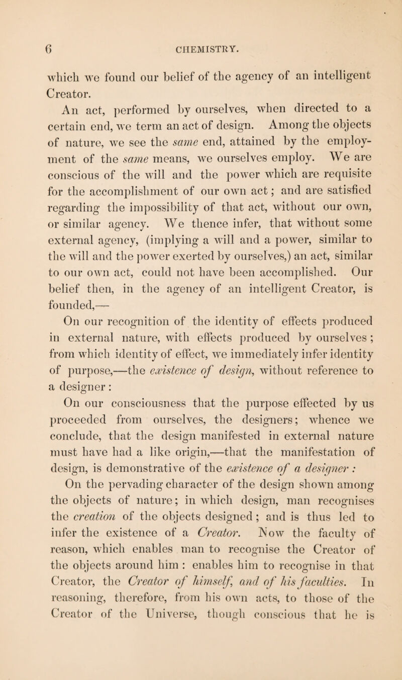 which we found our belief of the agency of an intelligent Creator. An act, performed by ourselves, when directed to a certain end, we term an act of design. Among tbe objects of nature, we see the same end, attained by the employ¬ ment of the same means, we ourselves employ. We are conscious of the will and the power which are requisite for the accomplishment of our own act; and are satisfied regarding the impossibility of that act, without our own, or similar agency. We thence infer, that without some external agency, (implying a will and a power, similar to the will and the power exerted by ourselves,) an act, similar to our own act, could not have been accomplished. Our belief then, in the agency of an intelligent Creator, is founded,— On our recognition of the identity of effects produced in external nature, with effects produced by ourselves ; from which identity of effect, we immediately infer identity of purpose,—the existence of design, without reference to a designer: On our consciousness that the purpose effected by us proceeded from ourselves, the designers; whence we conclude, that the design manifested in external nature must have had a like origin,—that the manifestation of design, is demonstrative of the existence of a designer : On the pervading character of the design shown among the objects of nature; in which design, man recognises the creation of the objects designed ; and is thus led to infer the existence of a Creator. Now the faculty of reason, which enables man to recognise the Creator of the objects around him : enables him to recognise in that Creator, the Creator of himself and of his faculties. In reasoning, therefore, from his own acts, to those of the Creator of the Universe, though conscious that he is