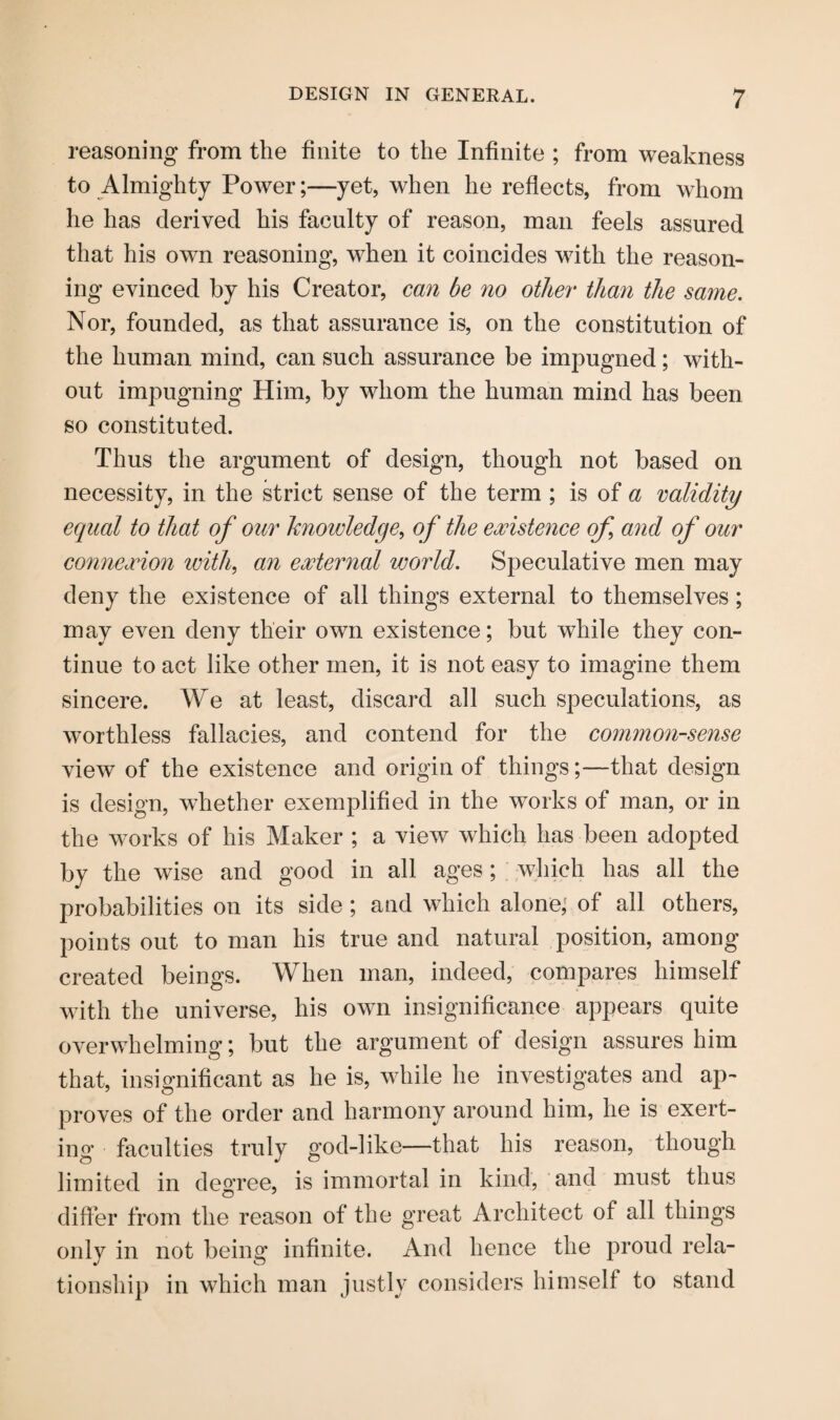 reasoning from the finite to the Infinite ; from weakness to Almighty Power;—yet, when he reflects, from whom he has derived his faculty of reason, man feels assured that his own reasoning, when it coincides with the reason¬ ing evinced by his Creator, can be no other than the same. Nor, founded, as that assurance is, on the constitution of the human mind, can such assurance be impugned; with¬ out impugning Him, by whom the human mind has been so constituted. Thus the argument of design, though not based on necessity, in the strict sense of the term ; is of a validity equal to that of our knowledge, of the existence of and of our connexion with, an external world. Speculative men may deny the existence of all things external to themselves; may even deny their owTn existence; but while they con¬ tinue to act like other men, it is not easy to imagine them sincere. We at least, discard all such speculations, as worthless fallacies, and contend for the common-sense view of the existence and origin of things;—that design is design, whether exemplified in the works of man, or in the works of his Maker ; a view which has been adopted by the wise and good in all ages; >1^^ til probabilities on its side ; and which alone, of all others, points out to man his true and natural position, among created beings. When man, indeed, compares himself with the universe, his own insignificance appears quite overwhelming; but the argument of design assures him that, insignificant as he is, while he investigates and ap¬ proves of the order and harmony around him, he is exert¬ ing' faculties truly god-like—that his reason, though limited in degree, is immortal in kind, and must thus differ from the reason of the great Architect of all things only in not being infinite. And hence the proud rela¬ tionship in which man justly considers himself to stand