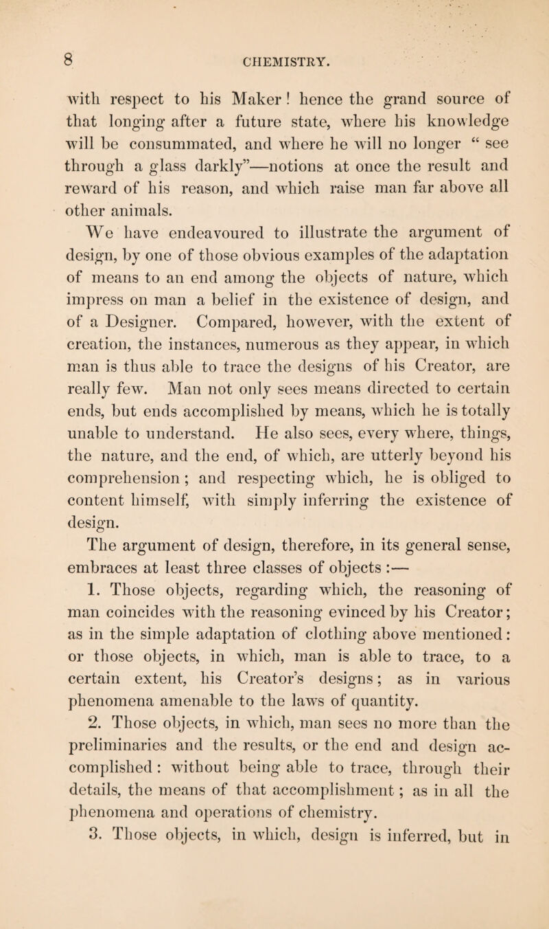 with respect to his Maker ! hence the grand source of that longing after a future state, where his knowledge will be consummated, and where he will no longer “ see through a glass darkly”—notions at once the result and reward of his reason, and which raise man far above all other animals. We have endeavoured to illustrate the argument of design, by one of those obvious examples of the adaptation of means to an end among the objects of nature, which impress on man a belief in the existence of design, and of a Designer. Compared, however, with the extent of creation, the instances, numerous as they appear, in which man is thus able to trace the designs of his Creator, are really few. Man not only sees means directed to certain ends, but ends accomplished by means, which he is totally unable to understand. He also sees, every where, things, the nature, and the end, of which, are utterly beyond his comprehension ; and respecting which, he is obliged to content himself, with simply inferring the existence of design. The argument of design, therefore, in its general sense, embraces at least three classes of objects :— 1. Those objects, regarding which, the reasoning of man coincides with the reasoning evinced by his Creator; as in the simple adaptation of clothing above mentioned: or those objects, in which, man is able to trace, to a certain extent, his Creator’s designs; as in various phenomena amenable to the laws of quantity. 2. Those objects, in which, man sees no more than the preliminaries and the results, or the end and design ac¬ complished : without being able to trace, through their details, the means of that accomplishment; as in all the phenomena and operations of chemistry. 3. Those objects, in which, design is inferred, but in