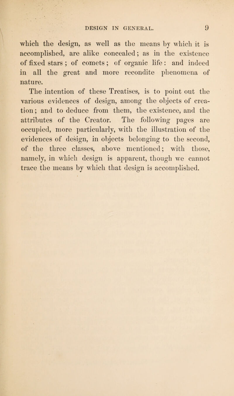 which the design, as well as the means by which it is accomplished, are alike concealed; as in the existence of fixed stars ; of comets ; of organic life : and indeed in all the great and more recondite phenomena of nature. The intention of these Treatises, is to point out the various evidences of design, among the objects of crea¬ tion; and to deduce from them, the existence, and the attributes of the Creator. The following pages are occupied, more particularly, with the illustration of the evidences of design, in objects belonging to the second, of the three classes, above mentioned; with those, namely, in which design is apparent, though we cannot trace the means by which that design is accomplished.