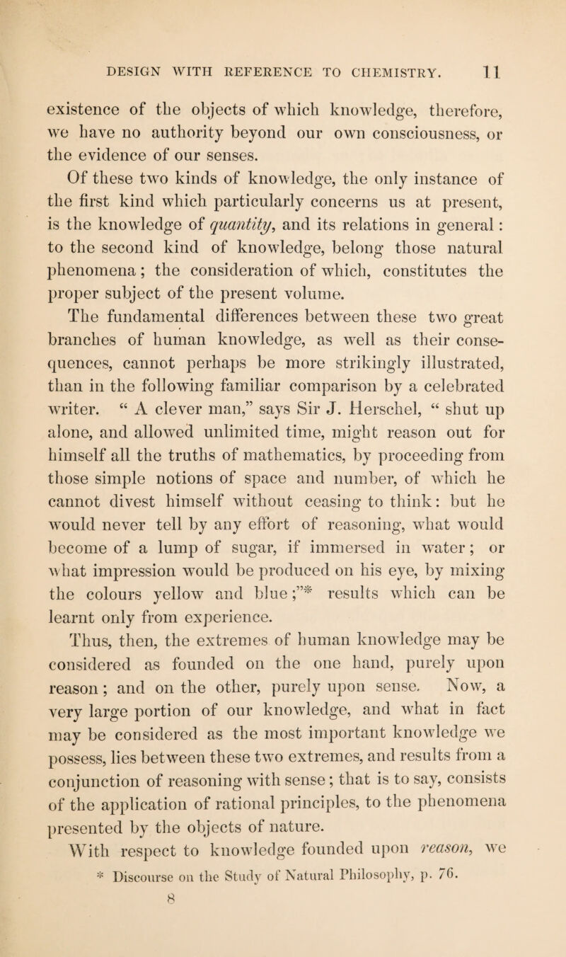 existence of the objects of which knowledge, therefore, we have no authority beyond our own consciousness, or the evidence of our senses. Of these two kinds of knowledge, the only instance of the first kind which particularly concerns us at present, is the knowledge of quantity, and its relations in general: to the second kind of knowledge, belong those natural phenomena; the consideration of which, constitutes the proper subject of the present volume. The fundamental differences between these two OTeat , o branches of human knowledge, as vrell as their conse¬ quences, cannot perhaps be more strikingly illustrated, than in the following familiar comparison by a celebrated writer. “ A clever man,” says Sir J. Herschel, “ shut up alone, and allowed unlimited time, might reason out for himself all the truths of mathematics, by proceeding from those simple notions of space and number, of which he cannot divest himself without ceasing to think: but he wTould never tell by any effort of reasoning, what would become of a lump of sugar, if immersed in water; or w hat impression would be produced on his eye, by mixing the colours yellow and blue results which can be learnt only from experience. Thus, then, the extremes of human knowledge may be considered as founded on the one hand, purely upon reason ; and on the other, purely upon sense. Now, a very large portion of our knowledge, and what in fact may be considered as the most important knowledge we possess, lies between these two extremes, and results from a conjunction of reasoning with sense; that is to say, consists of the application of rational principles, to the phenomena presented by the objects of nature. With respect to knowledge founded upon reason, we
