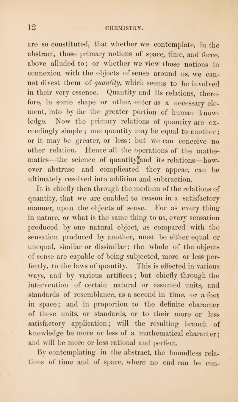 are so constituted, that whether we contemplate, in the abstract, those primary notions of space, time, and force, above alluded to; or whether we view those notions in connexion with the objects of sense around us, we can¬ not divest them of quantity, which seems to be involved in their very essence. Quantity and its relations, there¬ fore, in some shape or other, enter as a necessary ele¬ ment, into by far the greater portion of human know¬ ledge. Now the primary relations of quantity are ex¬ ceedingly simple ; one quantity may be equal to another ; or it may be greater, or less: but we can conceive no other relation. Hence all the operations of the mathe¬ matics—the science of quantityjfand its relations—how¬ ever abstruse and complicated they appear, can be ultimately resolved into addition and subtraction. It is chiefly then through the medium of the relations of quantity, that we are enabled to reason in a satisfactory manner, upon the objects of sense. For as every thing in nature, or what is the same thing to us, every sensation produced by one natural object, as compared with the sensation produced by another, must be either equal or unequal, similar or dissimilar: the whole of the objects of sense are capable of being subjected, more or less per¬ fectly, to the laws of quantity. This is effected in various ways, and by various artifices ; but chiefly through the intervention of certain natural or assumed units, and standards of resemblance, as a second in time, or a foot in space; and in proportion to the definite character of these units, or standards, or to their more or less satisfactory application; will the resulting branch of knowledge be more or less of a mathematical character; and will be more or less rational and perfect. By contemplating in the abstract, the boundless rela¬ tions of time and of space, where no end can be con-