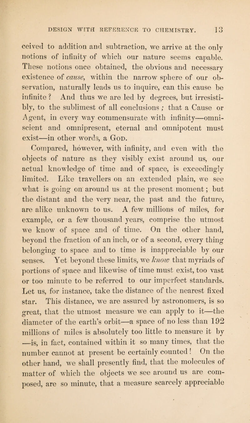ceived to addition and subtraction, we arrive at the only notions of infinity of which our nature seems capable. These notions once obtained, the obvious and necessary existence of cause, within the narrow sphere of our ob¬ servation, naturally leads us to inquire, can this cause be infinite ? And thus we are led by degrees, but irresisti¬ bly, to the sublimest of all conclusions ; that a Cause or Agent, in every way commensurate with infinity—omni¬ scient and omnipresent, eternal and omnipotent must exist—in other words, a God. Compared, however, with infinity, and even with the objects of nature as they visibly exist around us, our actual knowledge of time and of space, is exceedingly limited. Like travellers on an extended plain, we see what is going on around us at the present moment; but the distant and the very near, the past and the future, are alike unknown to us. A few millions of miles, for example, or a few thousand years, comprise the utmost we know of space and of time. On the other hand, beyond the fraction of an inch, or of a second, every thing belonging to space and to time is inappreciable by our senses. Yet beyond these limits, we know that myriads of portions of space and likewise of time must exist, too vast or too minute to be referred to our imperfect standards. Let us, for instance, take the distance of the nearest fixed star. This distance, we are assured by astronomers, is so great, that the utmost measure we can apply to it—the diameter of the earth’s orbit—a space of no less than 192 millions of miles is absolutely too little to measure it by —is, in fact, contained within it so many times, that the number cannot at present be certainly counted ! On the other hand, we shall presently find, that the molecules of matter of which the objects we see around us are com¬ posed, are so minute, that a measure scarcely appreciable