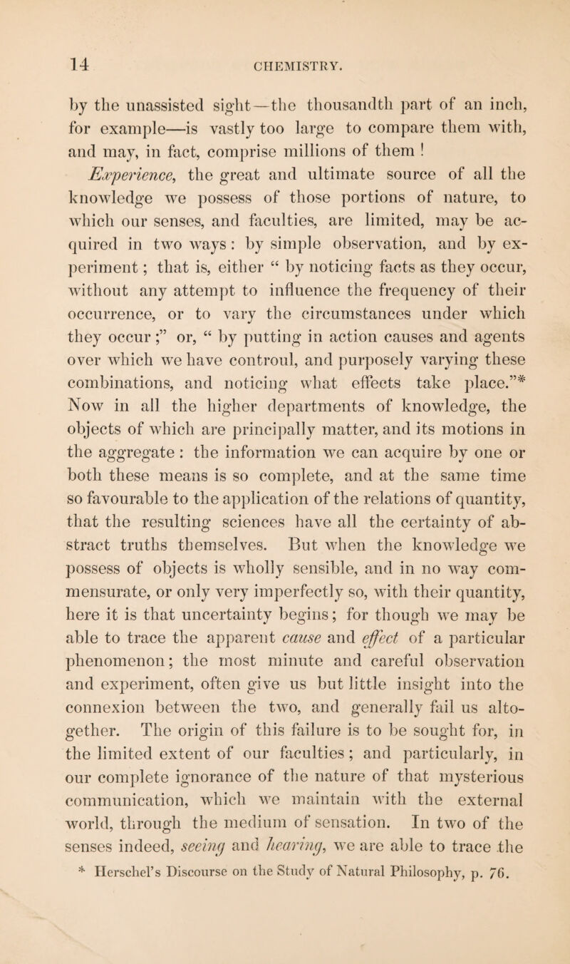 by the unassisted sight—the thousandth part of an inch, for example—is vastly too large to compare them with, and may, in fact, comprise millions of them ! Experience, the great and ultimate source of all the knowledge we possess of those portions of nature, to which our senses, and faculties, are limited, may be ac¬ quired in two ways : by simple observation, and by ex¬ periment ; that is, either “ by noticing facts as they occur, without any attempt to influence the frequency of their occurrence, or to vary the circumstances under which they occuror, “ by putting in action causes and agents over which we have controul, and purposely varying these combinations, and noticing what effects take place.”* Now in all the higher departments of knowdedge, the objects of which are principally matter, and its motions in the aggregate: the information we can acquire by one or both these means is so complete, and at the same time so favourable to the application of the relations of quantity, that the resulting sciences have all the certainty of ab¬ stract truths themselves. But when the knowledge we possess of objects is wholly sensible, and in no way com¬ mensurate, or only very imperfectly so, with their quantity, here it is that uncertainty begins; for though we may be able to trace the apparent cause and effect of a particular phenomenon; the most minute and careful observation and experiment, often give us but little insight into the connexion between the two, and generally fail us alto¬ gether. The origin of this failure is to be sought for, in the limited extent of our faculties ; and particularly, in our complete ignorance of the nature of that mysterious communication, which we maintain with the external world, through the medium of sensation. In two of the senses indeed, seeing and hearing, we are able to trace the