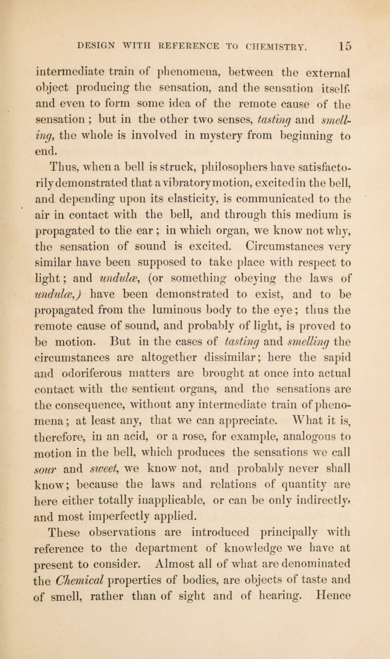 intermediate train of phenomena, between the external object producing the sensation, and the sensation itself, and even to form some idea of the remote cause of the sensation ; but in the other two senses, tasting and smell¬ ing,, the whole is involved in mystery from beginning to end. Thus, when a bell is struck, philosophers have satisfacto¬ rily demonstrated that a vibratory motion, excited in the bell, and depending upon its elasticity, is communicated to the air in contact with the bell, and through this medium is propagated to tile ear ; in which organ, we know not why, the sensation of sound is excited. Circumstances very similar have been supposed to take place with respect to light; and undulce, (or something obeying the laws of undulce,) have been demonstrated to exist, and to be propagated from the luminous body to the eye; thus the remote cause of sound, and probably of light, is proved to be motion. But in the cases of tasting and smelling the circumstances are altogether dissimilar; here the sapid and odoriferous matters are brought at once into actual contact with the sentient organs, and the sensations are the consequence, without any intermediate train of pheno¬ mena ; at least any, that we can appreciate. What it is, therefore, in an acid, or a rose, for example, analogous to motion in the bell, which produces the sensations we call sour and sweet, we know not, and probably never shall know; because the laws and relations of quantity are here either totally inapplicable, or can be only indirectly, and most imperfectly applied. These observations are introduced principally with reference to the department of knowledge we have at present to consider. Almost all of what are denominated the Chemical properties of bodies, are objects of taste and of smell, rather than of sight and of hearing. Hence