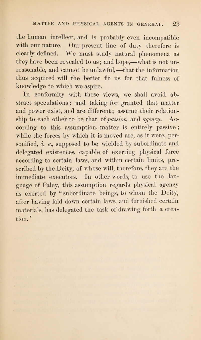 the human intellect, and is probably even incompatible with our nature. Our present line of duty therefore is clearly defined. We must study natural phenomena as they have been revealed to us; and hope,—what is not un¬ reasonable, and cannot be unlawful,—that the information thus acquired will the better fit us for that fulness of knowledge to which we aspire. In conformity with these views, we shall avoid ab¬ stract speculations : and taking for granted that matter and power exist, and are different; assume their relation¬ ship to each other to be that of passion and agency. Ac¬ cording to this assumption, matter is entirely passive ; while the forces by which it is moved are, as it were, per¬ sonified, i. e., supposed to be wielded by subordinate and delegated existences, capable of exerting physical force according to certain laws, and within certain limits, pre¬ scribed by the Deity; of whose will, therefore, they are the immediate executors. In other words, to use the lan¬ guage of Paley, this assumption regards physical agency as exerted by “ subordinate beings, to whom the Deity, after having laid down certain laws, and furnished certain materials, has delegated the task of drawing forth a crea¬ tion. ’