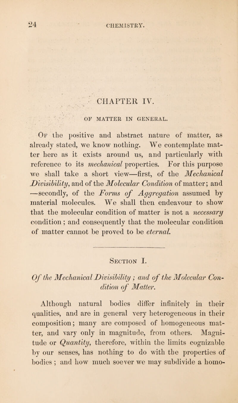 CHAPTER IV. OF MATTER IN GENERAL. Of the positive and abstract nature of matter, as already stated, we know nothing. We contemplate mat¬ ter here as it exists around us, and particularly with reference to its mechanical properties. For this purpose we shall take a short view—first, of the Mechanical Divisibility, and of the Molecular Condition of matter; and —secondly, of the Forms of Aggregation assumed by material molecules. We shall then endeavour to show that the molecular condition of matter is not a necessary condition; and consequently that the molecular condition of matter cannot be proved to be eternal. Section I. Of the Mechanical Divisibility ; and of the Molecular Con¬ dition of Matter. Although natural bodies differ infinitely in their qualities, and are in general very heterogeneous in their composition; many are composed of homogeneous mat¬ ter, and vary only in magnitude, from others. Magni¬ tude or Quantity, therefore, within the limits cognizable by our senses, has nothing to do with the properties of bodies ; and how much soever we may subdivide a homo-