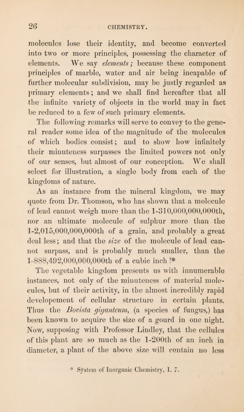 molecules lose tlieir identity, and become converted into two or more principles, possessing the character of elements. We say elements; because these component principles of marble, water and air being incapable of further molecular subdivision, may be justly regarded as primary elements ; and we shall find hereafter that all the infinite variety of objects in the world may in fact be reduced to a few of such primary elements. The following remarks will serve to convey to the gene¬ ral reader some idea of the magnitude of the molecules of which bodies consist; and to show how infinitely their minuteness surpasses the limited powers not only of our senses, but almost of our conception. We shall select for illustration, a single body from each of the kingdoms of nature. As an instance from the mineral kingdom, we may quote from Dr. Thomson, who has showm that a molecule of lead cannot weigh more than the 1-310,000,000,000th, nor an ultimate molecule of sulphur more than the 1-2,015,000,000,000th of a grain, and probably a great deal less; and that the size of the molecule of lead can¬ not surpass, and is probably much smaller, than the 1-888,■492,000,000,000th of a cubic inch !# The vegetable kingdom presents us with innumerable instances, not only of the minuteness of material mole¬ cules, but of their activity, in the almost incredibly rapid developement of cellular structure in certain jDlants. Thus the Bovista giganteum, (a species of fungus,) has been known to acquire the size of a gourd in one night. Now, supposing with Professor Lindley, that the cellules of this plant are so much as the l-200th of an inch in diameter, a plant of the above size will contain no less * System of Inorganic Chemistry, 1.7.
