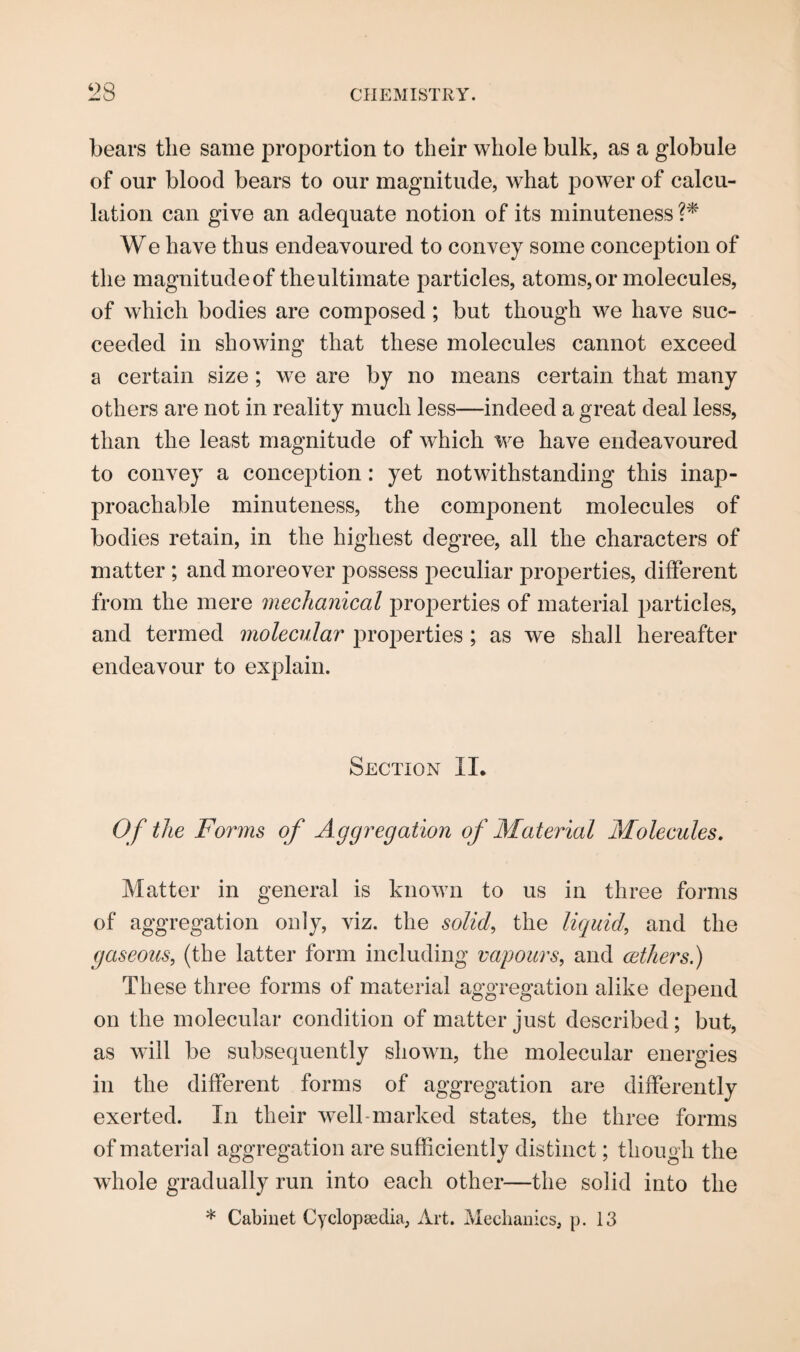 bears the same proportion to their whole bulk, as a globule of our blood bears to our magnitude, what power of calcu¬ lation can give an adequate notion of its minuteness ?* We have thus endeavoured to convey some conception of the magnitude of theultimate particles, atoms,or molecules, of which bodies are composed ; but though we have suc¬ ceeded in showing that these molecules cannot exceed a certain size; we are by no means certain that many others are not in reality much less—indeed a great deal less, than the least magnitude of which we have endeavoured to convey a conception: yet notwithstanding this inap¬ proachable minuteness, the component molecules of bodies retain, in the highest degree, all the characters of matter ; and moreover possess peculiar properties, different from the mere mechanical properties of material particles, and termed molecular properties ; as we shall hereafter endeavour to explain. Section II. Of the Forms of Aggregation of Material Molecules. Matter in general is known to us in three forms of aggregation only, viz. the solid, the liquid, and the gaseous, (the latter form including vapours, and cethers.) These three forms of material aggregation alike depend on the molecular condition of matter just described; but, as will be subsequently shown, the molecular energies in the different forms of aggregation are differently exerted. In their well-marked states, the three forms of material aggregation are sufficiently distinct; though the whole gradually run into each other—the solid into the * Cabinet Cyclopaedia, Art. Mechanics, p. 13