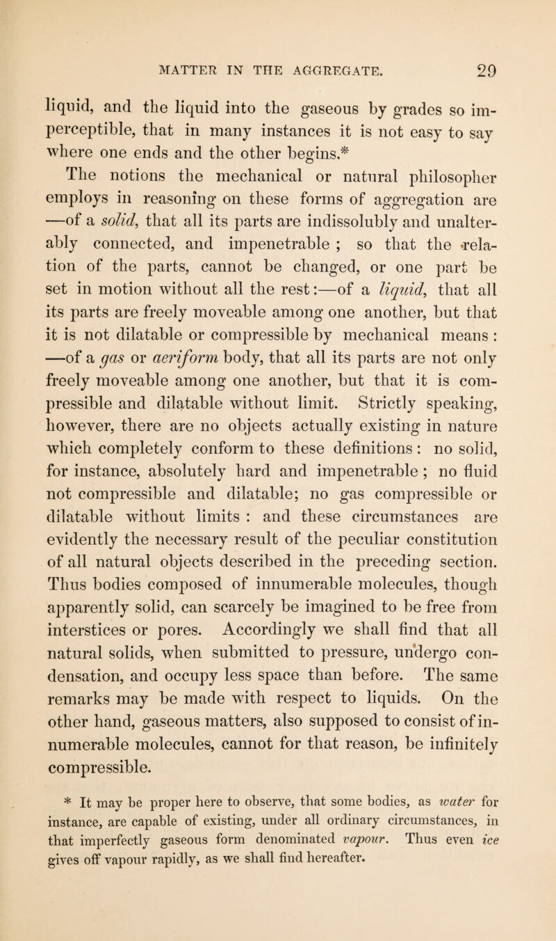 liquid, and the liquid into the gaseous by grades so im¬ perceptible, that in many instances it is not easy to say where one ends and the other begins.* The notions the mechanical or natural philosopher employs in reasoning on these forms of aggregation are —of a solid, that all its parts are indissolubly and unalter¬ ably connected, and impenetrable ; so that the -rela¬ tion of the parts, cannot be changed, or one part be set in motion without all the rest:—of a liquid, that all its parts are freely moveable among one another, but that it is not dilatable or compressible by mechanical means : —of a gas or aeriform body, that all its parts are not only freely moveable among one another, but that it is com¬ pressible and dilatable without limit. Strictly speaking, however, there are no objects actually existing in nature which completely conform to these definitions : no solid, for instance, absolutely hard and impenetrable ; no fluid not compressible and dilatable; no gas compressible or dilatable without limits : and these circumstances are evidently the necessary result of the peculiar constitution of all natural objects described in the preceding section. Thus bodies composed of innumerable molecules, though apparently solid, can scarcely be imagined to be free from interstices or pores. Accordingly we shall find that all natural solids, when submitted to pressure, undergo con¬ densation, and occupy less space than before. The same remarks may be made with respect to liquids. On the other hand, gaseous matters, also supposed to consist of in¬ numerable molecules, cannot for that reason, be infinitely compressible. * It may be proper here to observe, that some bodies, as water for instance, are capable of existing, under all ordinary circumstances, in that imperfectly gaseous form denominated vapour. Thus even ice gives off vapour rapidly, as we shall find hereafter.