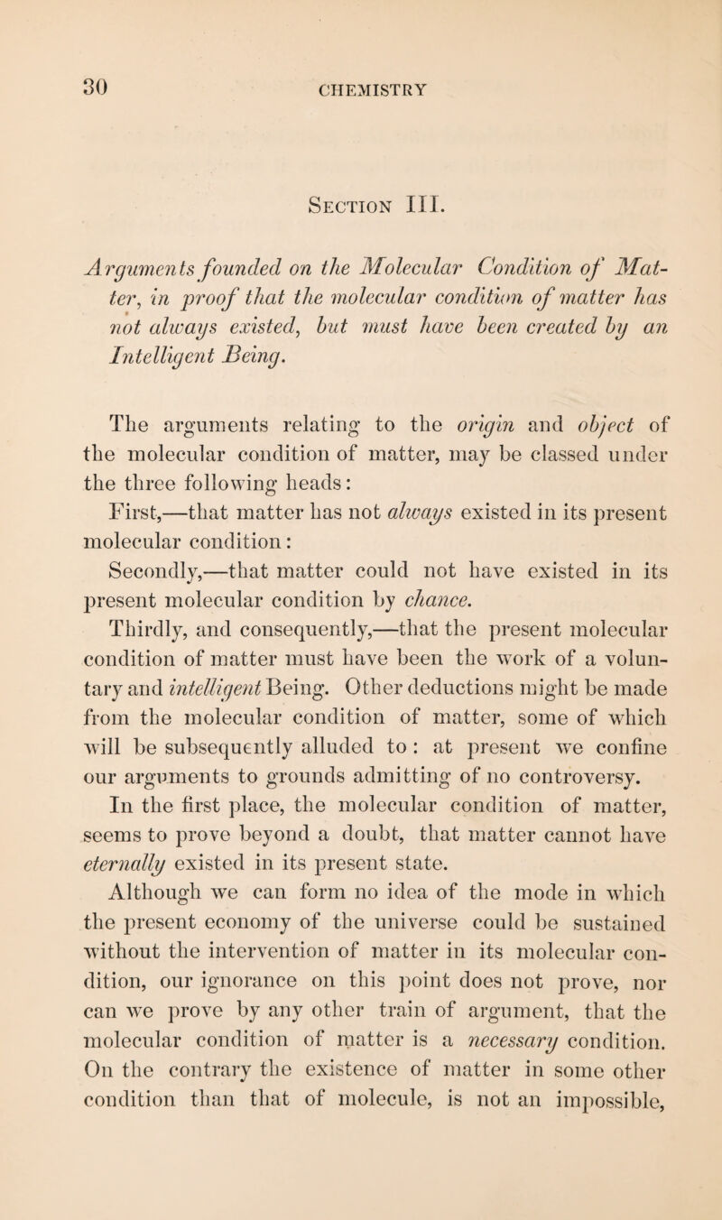 Section III. Arguments founded on the Molecular Condition of Mat¬ ter,, in proof that the molecular condition of matter has not always existed, hut must have been created by an Intelligent Being. The arguments relating to the origin and object of the molecular condition of matter, may be classed under the three following heads: First,—that matter has not always existed in its present molecular condition: Secondly,—that matter could not have existed in its present molecular condition by chance. Thirdly, and consequently,—that the present molecular condition of matter must have been the work of a volun¬ tary and intelligent Being. Other deductions might be made from the molecular condition of matter, some of which will be subsequently alluded to : at present we confine our arguments to grounds admitting of no controversy. In the first place, the molecular condition of matter, seems to prove beyond a doubt, that matter cannot have eternally existed in its present state. Although we can form no idea of the mode in which the present economy of the universe could be sustained without the intervention of matter in its molecular con¬ dition, our ignorance on this point does not prove, nor can we prove by any other train of argument, that the molecular condition of matter is a necessary condition. On the contrary the existence of matter in some other condition than that of molecule, is not an impossible,