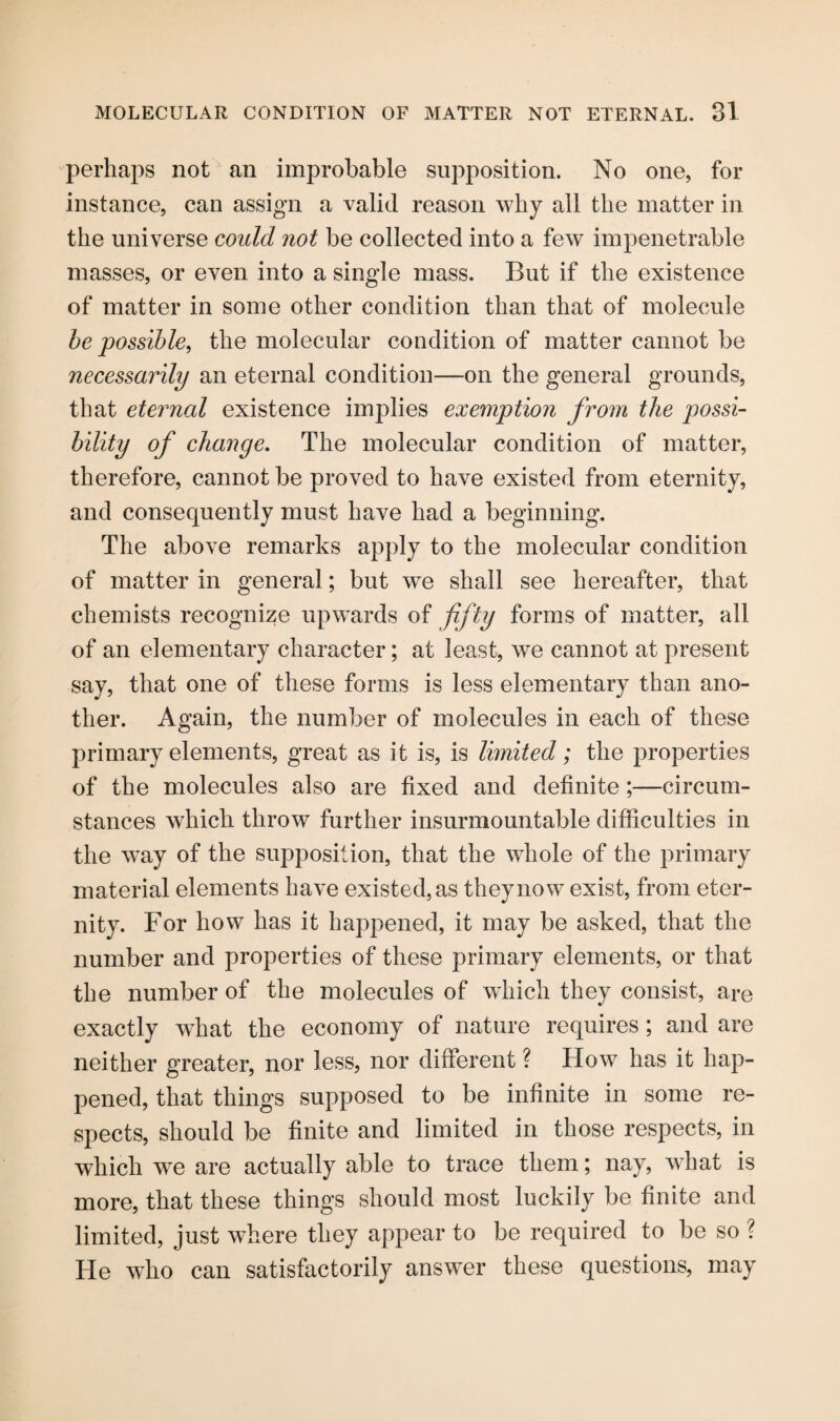 perhaps not an improbable supposition. No one, for instance, can assign a valid reason why all the matter in the universe could not be collected into a few impenetrable masses, or even into a single mass. But if the existence of matter in some other condition than that of molecule be possible, the molecular condition of matter cannot be necessarily an eternal condition—on the general grounds, that eternal existence implies exemption from the possi¬ bility of change. The molecular condition of matter, therefore, cannot be proved to have existed from eternity, and consequently must have had a beginning. The above remarks apply to the molecular condition of matter in general; but we shall see hereafter, that chemists recognize upwards of fifty forms of matter, all of an elementary character; at least, we cannot at present say, that one of these forms is less elementary than ano¬ ther. Again, the number of molecules in each of these primary elements, great as it is, is limited; the properties of the molecules also are fixed and definite;—circum¬ stances which throw further insurmountable difficulties in the way of the supposition, that the whole of the primary material elements have existed, as they now exist, from eter¬ nity. For how has it happened, it may be asked, that the number and properties of these primary elements, or that the number of the molecules of which they consist, are exactly what the economy of nature requires ; and are neither greater, nor less, nor different ? How has it hap¬ pened, that things supposed to be infinite in some re¬ spects, should be finite and limited in those respects, in which we are actually able to trace them; nay, what is more, that these things should most luckily be finite and limited, just where they appear to be required to be so ? He who can satisfactorily answer these questions, may