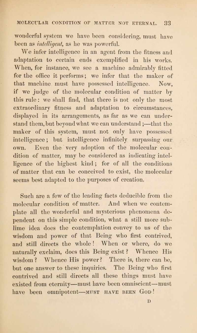 wonderful system we have been considering, must have been as intelligent, as he was powerful. We infer intelligence in an agent from the fitness and adaptation to certain ends exemplified in his works. When, for instance, we see a machine admirably fitted for the office it performs; we infer that the maker of that machine must have possessed intelligence. Now, if we judge of the molecular condition of matter by this rule : we shall find, that there is not only the most extraordinary fitness and adaptation to circumstances, displayed in its arrangements, as far as we can under¬ stand them, but beyond what we can understand that the maker of this system, must not only have possessed intelligence; but intelligence infinitely surpassing our own. Even the very adoption of the molecular con¬ dition of matter, may be considered as indicating intel¬ ligence of the highest kind ; for of all the conditions of matter that can be conceived to exist, the molecular seems best adapted to the purposes of creation, Such are a few of the leading facts deducible from the molecular condition of matter. And when we contem¬ plate all the wonderful and mysterious phenomena de¬ pendent on this simple condition, what a still more sub¬ lime idea does the contemplation convey to us of the wisdom and power of that Being who first contrived, and still directs the whole ! When or where, do we naturally exclaim, does this Being exist ? Whence His wisdom ? Whence His power ? There is, there can be, but one answer to these inquiries. The Being who first contrived and still directs all these things must have existed from eternity—must have been omniscient—must have been omnipotent—must have been God ! D