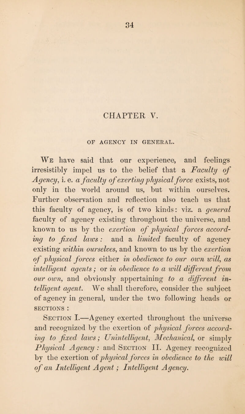 CHAPTER V. OF AGENCY IN GENERAL. We have said that our experience, and feelings irresistibly impel us to the belief that a Faculty of Agency, i. e. a faculty of exerting physical force exists, not only in the world around us, but within ourselves. Further observation and reflection also teach us that this faculty of agency, is of two kinds: viz. a general faculty of agency existing throughout the universe, and known to us by the exertion of physical forces accord¬ ing to fixed laws: and a limited faculty of agency existing within ourselves, and known to us by the exertion of physical forces either in obedience to our own will, as intelligent agents; or in obedience to a will different from our own, and obviously appertaining to a different in¬ telligent agent. We shall therefore, consider the subject of agency in general, under the two following heads or sections : Section I.—Agency exerted throughout the universe and recognized by the exertion of physical forces accord¬ ing to fixed laws; Unintelligent, Mechanical, or simply Physical Agency : and Section II. Agency recognized by the exertion of physical forces in obedience to the will of an Intelligent Agent; Intelligent Agency.