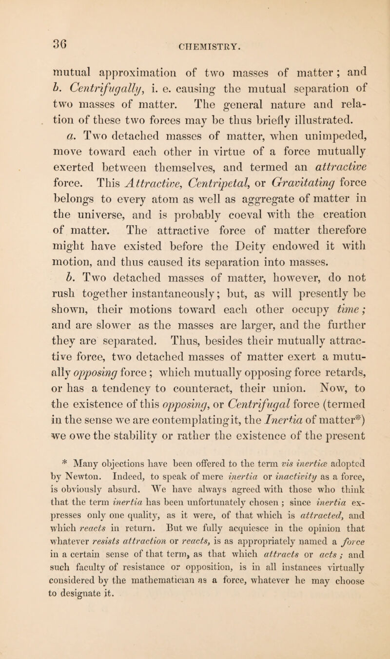 mutual approximation of two masses of matter; and b. Centrifngaily, i. e. causing the mutual separation of two masses of matter. The general nature and rela¬ tion of these two forces may be thus briefly illustrated. a. Two detached masses of matter, when unimpeded, move toward each other in virtue of a force mutually exerted between themselves, and termed an attractive force. This Attractive, Centripetal, or Gravitating force belongs to every atom as well as aggregate of matter in the universe, and is probably coeval with the creation of matter. The attractive force of matter therefore might have existed before the Deity endowed it with motion, and thus caused its separation into masses. b. Two detached masses of matter, however, do not rush together instantaneously; but, as will presently be shown, their motions toward each other occupy time; and are slower as the masses are larger, and the further they are separated. Thus, besides their mutually attrac¬ tive force, two detached masses of matter exert a mutu¬ ally opposing force ; wdiich mutually opposing force retards, or has a tendency to counteract, their union. Now, to the existence of this opposing, or Centrifugal force (termed in the sense we are contemplating it, the Inertia of matter*) we owe the stability or rather the existence of the present * Many objections liave been offered to the term vis inertice adopted by Newton. Indeed, to speak of mere inertia or inactivity as a force, is obviously absurd. We have always agreed with those who think that the term inertia has been unfortunately chosen ; since inertia ex¬ presses only one quality, as it wrere, of that which is attracted, and which reacts in return. But we fully acquiesce in the opinion that whatever resists attraction or reacts, is as appropriately named a force in a certain sense of that term* as that which attracts or acts ; and such faculty of resistance or opposition, is in all instances virtually considered by the mathematician as a force, whatever he may choose to designate it.