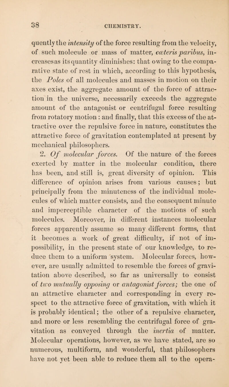 quently the intensity of the force resulting from the velocity, of such molecule or mass of matter, cceteris paribus, in- creasesas its quantity diminishes: that owing to the compa¬ rative state of rest in which, according to this hypothesis, the Poles of all molecules and masses in motion on their axes exist, the aggregate amount of the force of attrac¬ tion in the universe, necessarily exceeds the aggregate amount of the antagonist or centrifugal force resulting from rotatory motion : and finally, that this excess of the at¬ tractive over the repulsive force in nature, constitutes the attractive force of gravitation contemplated at present by mechanical philosophers. 2. Of molecular forces. Of the nature of the forces exerted by matter in the molecular condition, there has been, and still is, great diversity of opinion. This difference of opinion arises from various causes; but principally from the minuteness of the individual mole¬ cules of which matter consists, and the consequent minute and imperceptible character of the motions of such molecules. Moreover, in different instances molecular forces apparently assume so many different forms, that it becomes a work of great difficulty, if not of im¬ possibility, in the present state of our knowledge, to re¬ duce them to a uniform system. Molecular forces, how¬ ever, are usually admitted to resemble the forces of gravi¬ tation above described, so far as universally to consist of two mutually opposing or antagonist forces; the one of an attractive character and corresjionding in every re¬ spect to the attractive force of gravitation, with which it is probably identical; the other of a repulsive character, and more or less resembling the centrifugal force of gra¬ vitation as conveyed through the inertia of matter. Molecular operations, however, as we have stated, are so numerous, multiform, and wonderful, that philosophers have not yet been able to reduce them all to the opera-