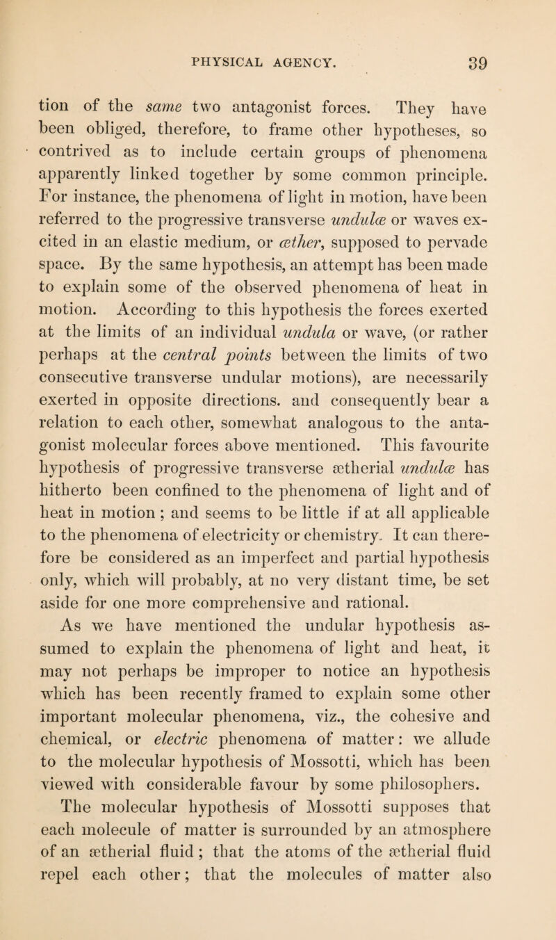 tion of the same two antagonist forces. They have been obliged, therefore, to frame other hypotheses, so contrived as to include certain groups of phenomena apparently linked together by some common principle. For instance, the phenomena of light in motion, have been referred to the progressive transverse undulce or waves ex¬ cited in an elastic medium, or cether, supposed to pervade space. By the same hypothesis, an attempt has been made to explain some of the observed phenomena of heat in motion. According to this hypothesis the forces exerted at the limits of an individual undula or wave, (or rather perhaps at the central points between the limits of two consecutive transverse undular motions), are necessarily exerted in opposite directions, and consequently bear a relation to each other, somewhat analogous to the anta¬ gonist molecular forces above mentioned. This favourite hypothesis of progressive transverse setherial undidce has hitherto been confined to the phenomena of light and of heat in motion ; and seems to be little if at all applicable to the phenomena of electricity or chemistry. It can there¬ fore be considered as an imperfect and partial hypothesis only, which will probably, at no very distant time, be set aside for one more comprehensive and rational. As we have mentioned the undular hypothesis as¬ sumed to explain the phenomena of light and heat, it may not perhaps be improper to notice an hypothesis which has been recently framed to explain some other important molecular phenomena, viz., the cohesive and chemical, or electric phenomena of matter: we allude to the molecular hypothesis of Mossotti, which has been viewed with considerable favour by some philosophers. The molecular hypothesis of Mossotti supposes that each molecule of matter is surrounded by an atmosphere of an setherial fluid ; that the atoms of the setherial fluid repel each other; that the molecules of matter also