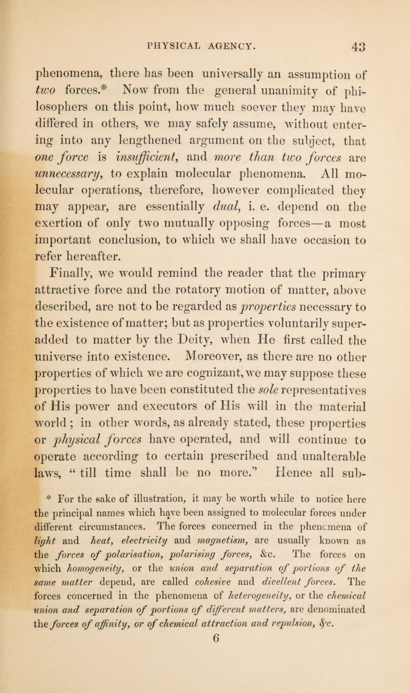 phenomena, there has been universally an assumption of two forces.* Now from the general unanimity of phi¬ losophers on this point, how much soever they may have differed in others, we may safely assume, without enter¬ ing into any lengthened argument on the subject, that one force is insufficient, and more than two forces are unnecessary, to explain molecular phenomena. All mo¬ lecular operations, therefore, however complicated they may appear, are essentially dual, i. e. depend on the exertion of only two mutually opposing forces—a most important conclusion, to which we shall have occasion to refer hereafter. Finally, we would remind the reader that the primary attractive force and the rotatory motion of matter, above described, are not to be regarded as properties necessary to the existence of matter; but as properties voluntarily super- added to matter by the Deity, when He first called the universe into existence. Moreover, as there are no other properties of which we are cognizant, we may suppose these properties to have been constituted the sole representatives of His power and executors of His will in the material world ; in other words, as already stated, these properties or physical forces have operated, and will continue to operate according to certain prescribed and unalterable laws, “ till time shall be no more.” Hence all sub- * For the sake of illustration, it may be worth while to notice here the principal names which have been assigned to molecular forces under different circumstances. The forces concerned in the phenomena of light and heat, electricity and magnetism, are usually known as the forces of polarisation, polarising forces, &c. The forces on which homogeneity, or the union and separation of portions of the same matter depend, are called cohesive and divellent forces. The forces concerned in the phenomena of heterogeneity, or the chemical union and separation of portions of different matters, are denominated the forces of affinity, or of chemical attraction and repulsion, fyc. 6