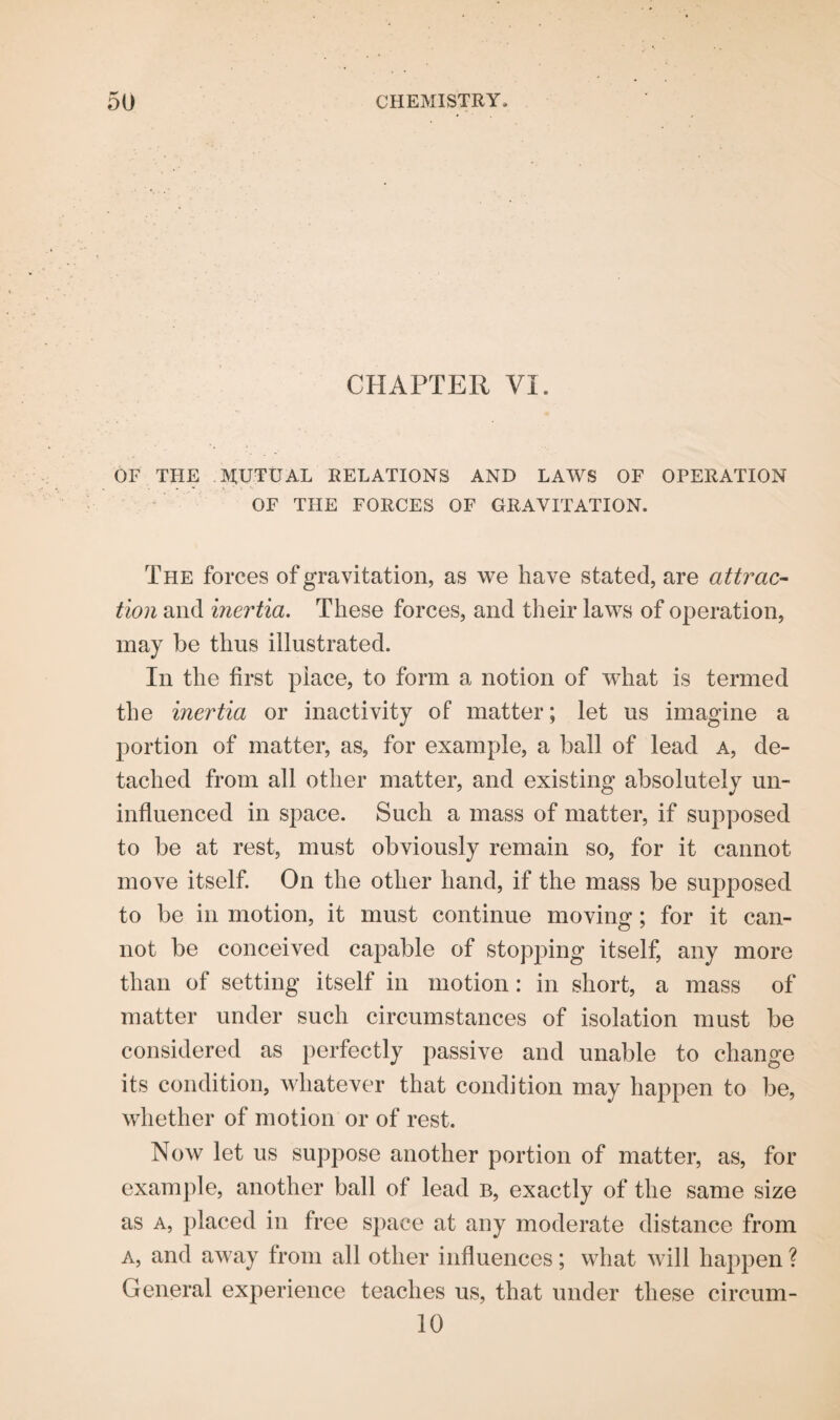 CHAPTER VI. OF THE MUTUAL RELATIONS AND LAWS OF OPERATION OF THE FORCES OF GRAVITATION. The forces of gravitation, as we have stated, are attrac¬ tion and inertia. These forces, and their laws of operation, may be thus illustrated. In the first place, to form a notion of what is termed the inertia or inactivity of matter; let us imagine a portion of matter, as, for example, a ball of lead a, de¬ tached from all other matter, and existing absolutely un¬ influenced in space. Such a mass of matter, if supposed to be at rest, must obviously remain so, for it cannot move itself. On the other hand, if the mass be supposed to be in motion, it must continue moving; for it can¬ not be conceived capable of stopping itself, any more than of setting itself in motion: in short, a mass of matter under such circumstances of isolation must be considered as perfectly passive and unable to change its condition, whatever that condition may happen to be, whether of motion or of rest. Now let us suppose another portion of matter, as, for example, another ball of lead b, exactly of the same size as a, placed in free space at any moderate distance from a, and away from all other influences; what will happen ? General experience teaches us, that under these circum- 10
