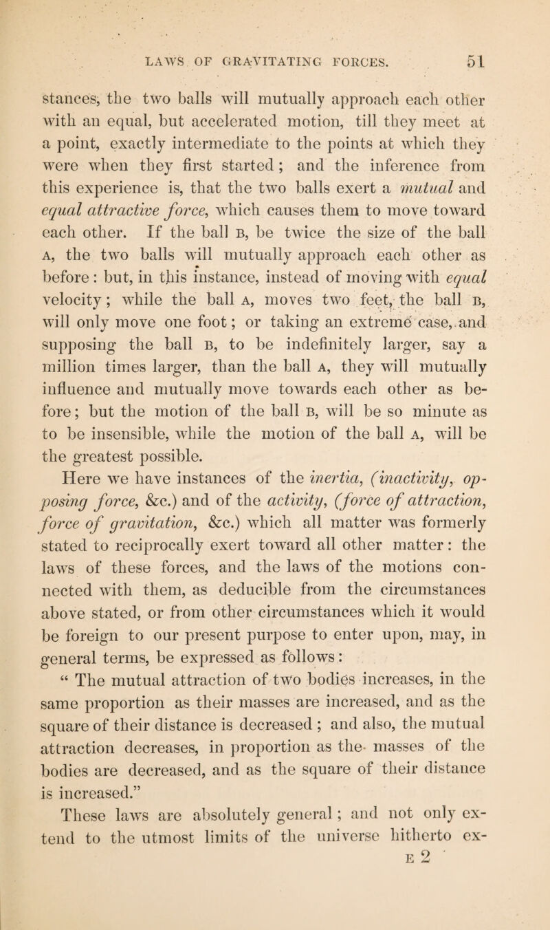 stances, the two balls will mutually approach each other with an equal, but accelerated motion, till they meet at a point, exactly intermediate to the points at which they were when they first started ; and the inference from this experience is, that the two balls exert a mutual and equal attractive force, which causes them to move toward each other. If the ball b, be twice the size of the ball a, the two balls will mutually approach each other as before: but, in this instance, instead of moving with equal velocity; while the ball a, moves two feet, the ball b, will only move one foot; or taking an extreme case, and supposing the ball b, to be indefinitely larger, say a million times larger, than the ball a, they will mutually influence and mutually move towards each other as be¬ fore ; but the motion of the ball b, will be so minute as to be insensible, while the motion of the ball a, will be the greatest possible. Here we have instances of the inertia, (inactivity, op¬ posing force, &c.) and of the activity, (force of attraction, force of gravitation, &c.) which all matter was formerly stated to reciprocally exert toward all other matter: the laws of these forces, and the laws of the motions con¬ nected with them, as deducible from the circumstances above stated, or from other circumstances which it would be foreign to our present purpose to enter upon, may, in general terms, be expressed as follows: 44 The mutual attraction of two bodies increases, in the same proportion as their masses are increased, and as the square of their distance is decreased ; and also, the mutual attraction decreases, in proportion as the- masses of the bodies are decreased, and as the square of their distance is increased.” These laws are absolutely general; and not only ex¬ tend to the utmost limits of the universe hitherto ex-