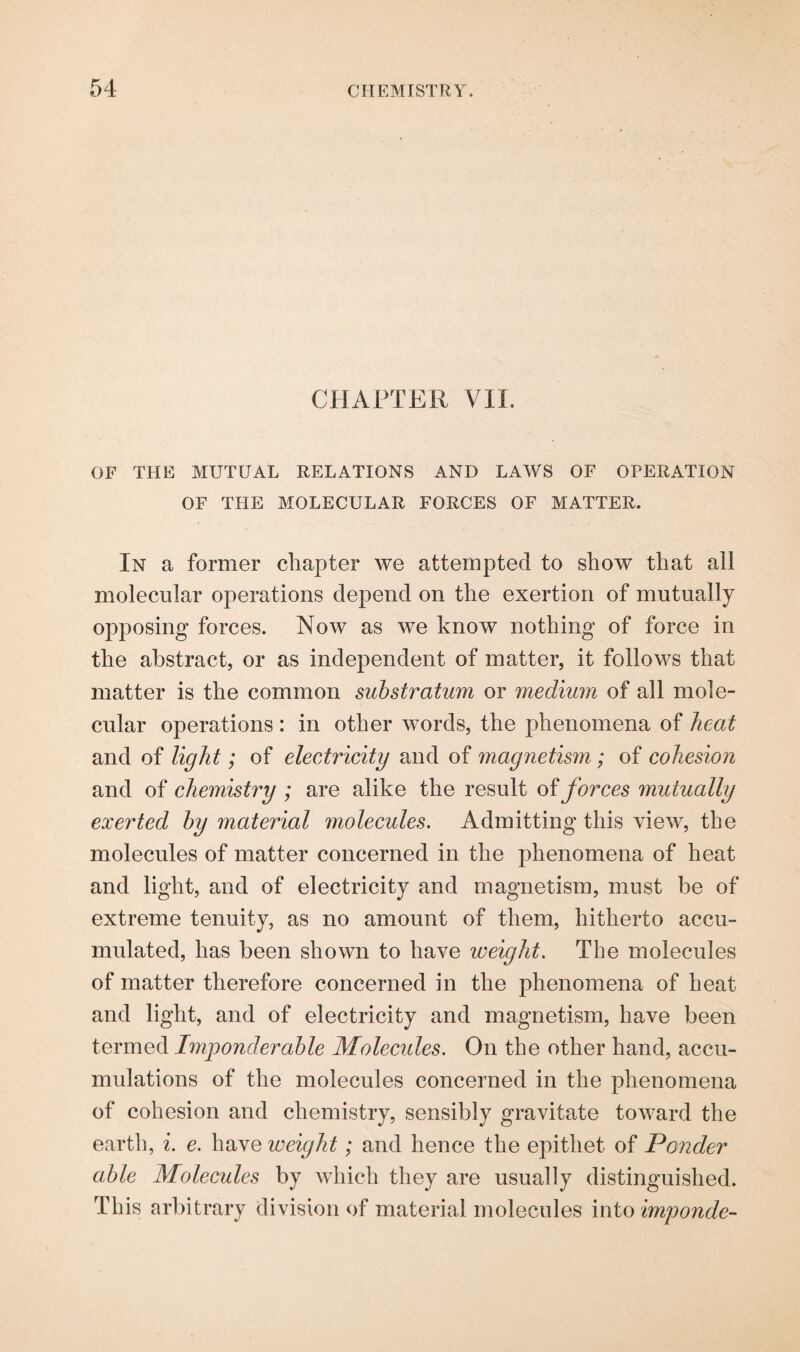 CHAPTER VIL OF THE MUTUAL RELATIONS AND LAWS OF OPERATION OF THE MOLECULAR FORCES OF MATTER. In a former chapter we attempted to show that all molecular operations depend on the exertion of mutually opposing forces. Now as we know nothing of force in the abstract, or as independent of matter, it follows that matter is the common substratum or medium of all mole¬ cular operations : in other words, the phenomena of heat and of light; of electricity and of magnetism ; of cohesion and of chemistry ; are alike the result of forces mutually exerted by material molecules. Admitting this view, the molecules of matter concerned in the phenomena of heat and light, and of electricity and magnetism, must be of extreme tenuity, as no amount of them, hitherto accu¬ mulated, has been shown to have weight. The molecules of matter therefore concerned in the phenomena of heat and light, and of electricity and magnetism, have been termed Imponderable Molecules. On the other hand, accu¬ mulations of the molecules concerned in the phenomena of cohesion and chemistry, sensibly gravitate toward the earth, i. e. have weight; and hence the epithet of Ponder able Molecules by which they are usually distinguished. This arbitrary division of material molecules into imponde-