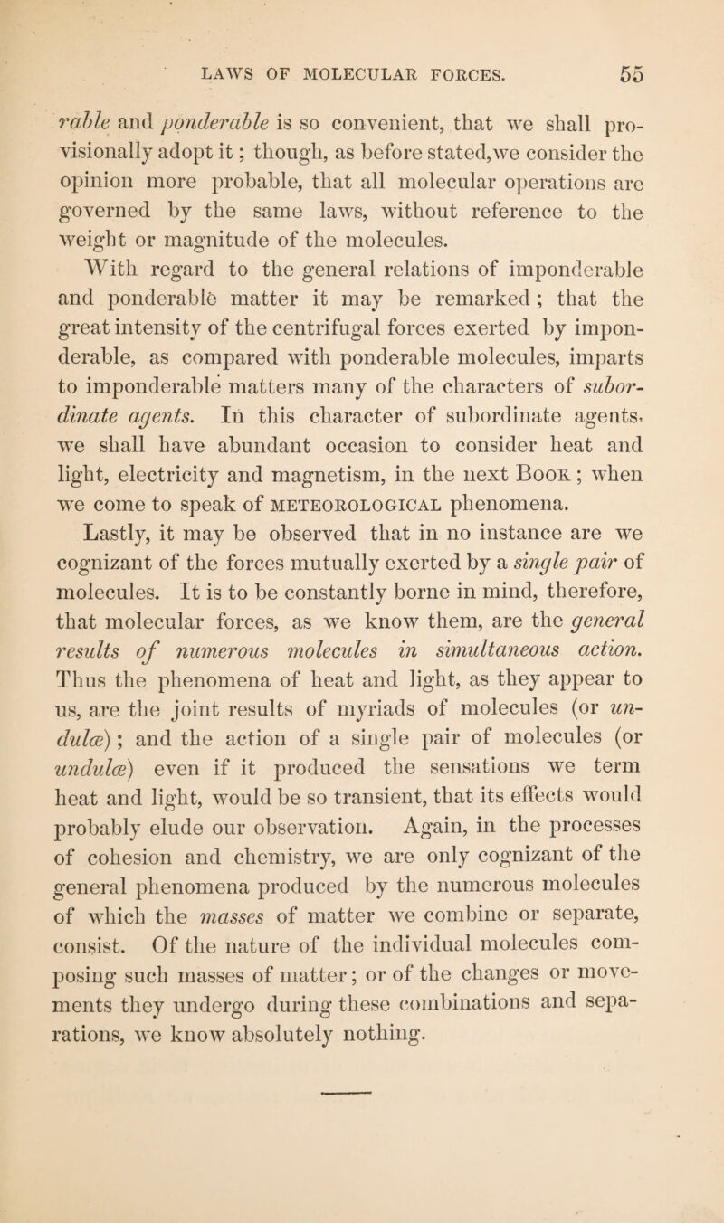 rable and ponderable is so convenient, that we shall pro¬ visionally adopt it; though, as before stated,we consider the opinion more probable, that all molecular operations are governed by the same laws, without reference to the weight or magnitude of the molecules. With regard to the general relations of imponderable and ponderable matter it may be remarked ; that the great intensity of the centrifugal forces exerted by impon¬ derable, as compared with ponderable molecules, imparts to imponderable matters many of the characters of subor¬ dinate agents. In this character of subordinate agents, we shall have abundant occasion to consider heat and light, electricity and magnetism, in the next Book ; when we come to speak of meteorological phenomena. Lastly, it may be observed that in no instance are we cognizant of the forces mutually exerted by a single pair of molecules. It is to be constantly borne in mind, therefore, that molecular forces, as we know them, are the general results of numerous molecules in simultaneous action. Thus the phenomena of heat and light, as they appear to us, are the joint results of myriads of molecules (or un- dulce); and the action of a single pair of molecules (or undulce) even if it produced the sensations we term heat and light, would be so transient, that its effects would probably elude our observation. Again, in the processes of cohesion and chemistry, we are only cognizant of the general phenomena produced by the numerous molecules of which the masses of matter we combine or separate, consist. Of the nature of the individual molecules com¬ posing such masses of matter; or of the changes or move¬ ments they undergo during these combinations and sepa¬ rations, we know absolutely nothing.