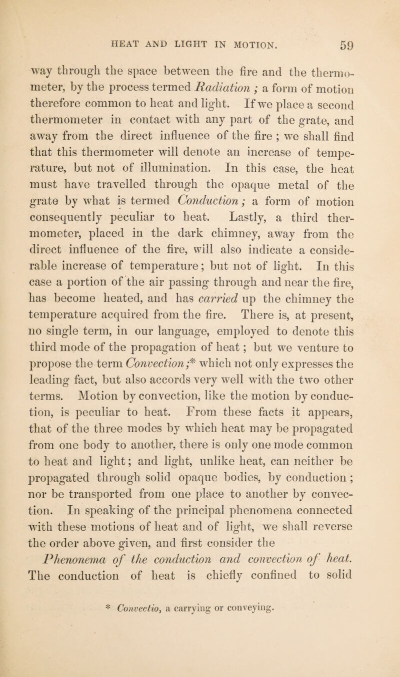 way through the space between the fire and the thermo¬ meter, by the process termed Radiation ; a form of motion therefore common to heat and light. If we place a second thermometer in contact with any part of the grate, and away from the direct influence of the fire ; we shall find that this thermometer will denote an increase of tempe¬ rature, but not of illumination. In this case, the heat must have travelled through the opaque metal of the grate by what is termed Conduction; a form of motion consequently peculiar to heat. Lastly, a third ther¬ mometer, placed in the dark chimney, away from the direct influence of the fire, will also indicate a conside¬ rable increase of temperature; but not of light. In this case a portion of the air passing through and near the fire, has become heated, and has carried up the chimney the temperature acquired from the fire. There is, at present, no single term, in our language, employed to denote this third mode of the propagation of heat; but we venture to propose the term Convection ;* which not only expresses the leading fact, but also accords very well with the two other terms. Motion by convection, like the motion by conduc¬ tion, is peculiar to heat. From these facts it appears, that of the three modes by which heat may be propagated from one body to another, there is only one mode common to heat and light; and light, unlike heat, can neither be propagated through solid opaque bodies, by conduction ; nor be transported from one place to another by convec¬ tion. In speaking of the principal phenomena connected with these motions of heat and of light, we shall reverse the order above given, and first consider the Phenonema of the conduction and convection of heat. The conduction of heat is chiefly confined to solid * Convectio, a carrying or conveying.