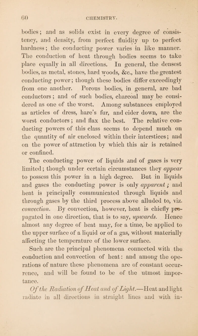bodies ; and as solids exist in every degree of consis¬ tency, and density, from perfect fluidity up to perfect hardness; the conducting power varies in like manner. The conduction of heat through bodies seems to take place equally in all directions. In general, the densest bodies, as metal, stones, hard woods, &c., have the greatest conducting power; though these bodies differ exceedingly from one another. Porous bodies, in general, are bad conductors ; and of such bodies, charcoal may be consi¬ dered as one of the worst. Among substances employed as articles of dress, hare’s fur, and eider down, are the worst conductors ; and flax the best. The relative con¬ ducting powers of this class seems to depend much on the quantity of air enclosed within their interstices; and on the power of attraction by which this air is retained or confined. The conducting power of liquids and of gases is very limited; though under certain circumstances they appear to possess this power in a high degree. But in liquids and gases the conducting power is only apparent; and heat is principally communicated through liquids and through gases by the third process above alluded to, viz. convection. By convection, however, heat is chiefly pro¬ pagated in one direction, that is to say, upwards. Hence almost any degree of heat may, for a time, be applied to the upper surface of a liquid or of a gas, without materially affecting the temperature of the lower surface. Such are the principal phenomena connected with the conduction and convection of heat: and among the ope¬ rations of nature these phenomena are of constant occur¬ rence, and will be found to be of the utmost impor¬ tance. Of the Radiation of Heat and of Light.—Heat and light radiate in all directions in straight lines and with in-