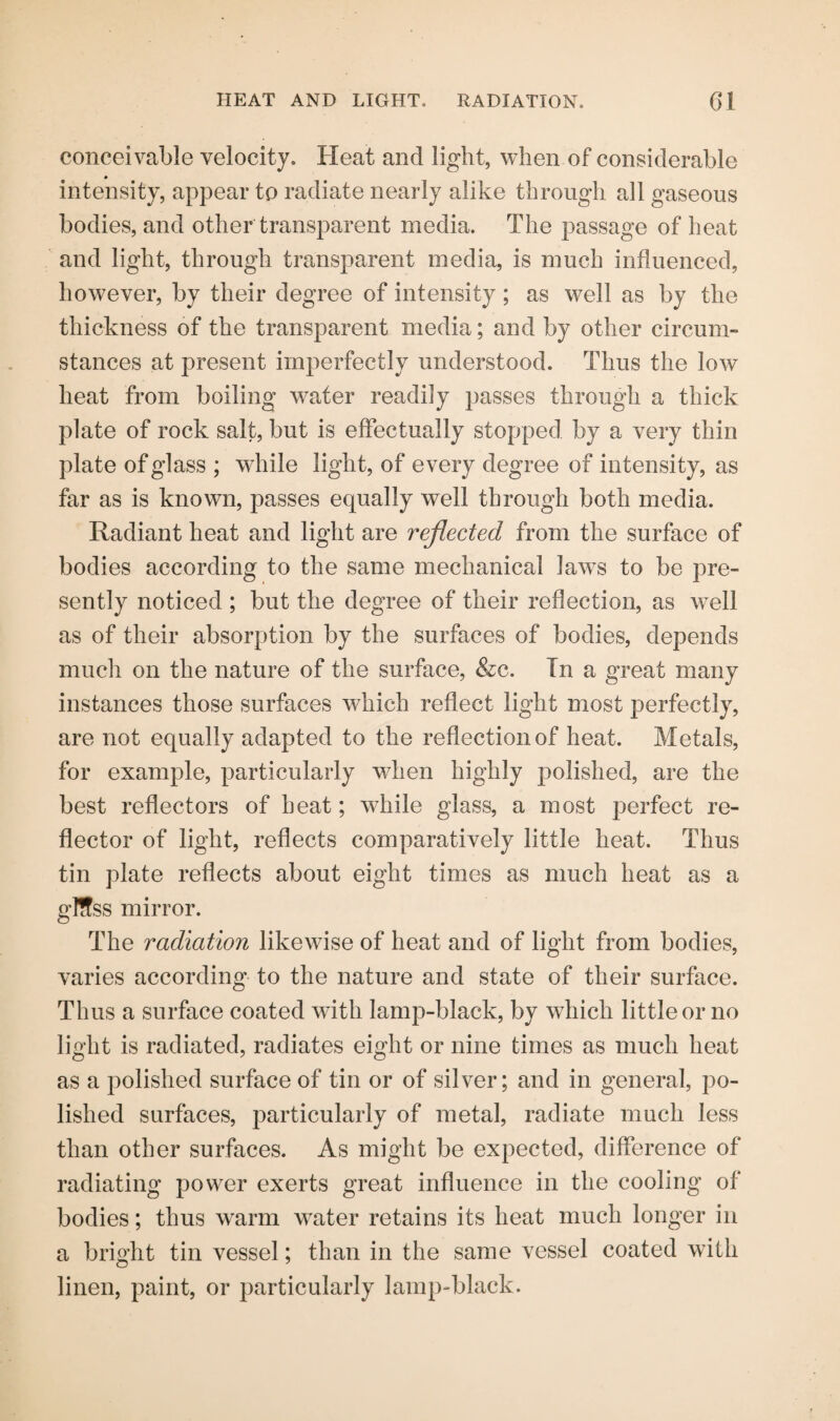 conceivable velocity. Heat and light, when of considerable intensity, appear to radiate nearly alike through all gaseous bodies, and other transparent media. The passage of heat and light, through transparent media, is much influenced, however, by their degree of intensity; as well as by the thickness of the transparent media; and by other circum¬ stances at present imperfectly understood. Thus the low heat from boiling water readily passes through a thick plate of rock salt, but is effectually stopped by a very thin plate of glass ; while light, of every degree of intensity, as far as is known, passes equally well through both media. Radiant heat and light are reflected from the surface of bodies according to the same mechanical Jaw^s to be pre¬ sently noticed ; but the degree of their reflection, as well as of their absorption by the surfaces of bodies, depends much on the nature of the surface, &c. In a great many instances those surfaces which reflect light most perfectly, are not equally adapted to the reflection of heat. Metals, for example, particularly when highly polished, are the best reflectors of heat; while glass, a most perfect re¬ flector of light, reflects comparatively little heat. Thus tin plate reflects about eight times as much heat as a glffss mirror. The radiation likewise of heat and of light from bodies, varies according to the nature and state of their surface. Thus a surface coated with lamp-black, by which little or no light is radiated, radiates eight or nine times as much heat as a polished surface of tin or of silver; and in general, po¬ lished surfaces, particularly of metal, radiate much less than other surfaces. As might be expected, difference of radiating power exerts great influence in the cooling of bodies; thus warm water retains its heat much longer in a bright tin vessel; than in the same vessel coated with linen, paint, or particularly lamp-black.