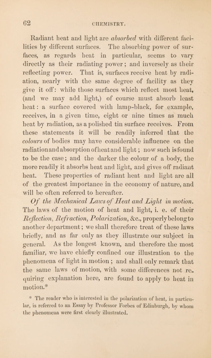 Radiant beat and light are absorbed with different faci¬ lities by different surfaces. The absorbing power of sur¬ faces, as regards heat in particular, seems to vary directly as their radiating power; and inversely as their reflecting power. That is, surfaces receive heat by radi¬ ation, nearly with the same degree of facility as they give it off: while those surfaces which reflect most beat, (and we may add light,) of course must absorb least heat: a surface covered with lamp-black, for example, receives, in a given time, eight or nine times as much heat by radiation, as a polished tin surface receives. From these statements it will be readily inferred that the colours of bodies may have considerable influence on the radiation and absorption of heat and light; now such is found to be the case; and the darker the colour of a body, the more readily it absorbs heat and light, and gives off radiant heat. These properties of radiant heat and light are all of the greatest importance in the economy of nature, and will be often referred to hereafter. Of the Mechanical Laws of Heat and Light in motion. The laws of the motion of heat and light, i. e. of their Reflection, Refraction, Polarization, &c., properly belong to another department; we shall therefore treat of these laws briefly, and as far only as they illustrate our subject in general. As the longest known, and therefore the most familiar, we have chiefly confined our illustration to the phenomena of light in motion ; and shall only remark that the same laws of motion, with some differences not re¬ quiring explanation here, are found to apply to heat in motion.* * The reader who is interested in the polarization of heat, in particu¬ lar, is referred to an Essay by Professor Forbes of Edinburgh, by whom the phenomena were first clearly illustrated.