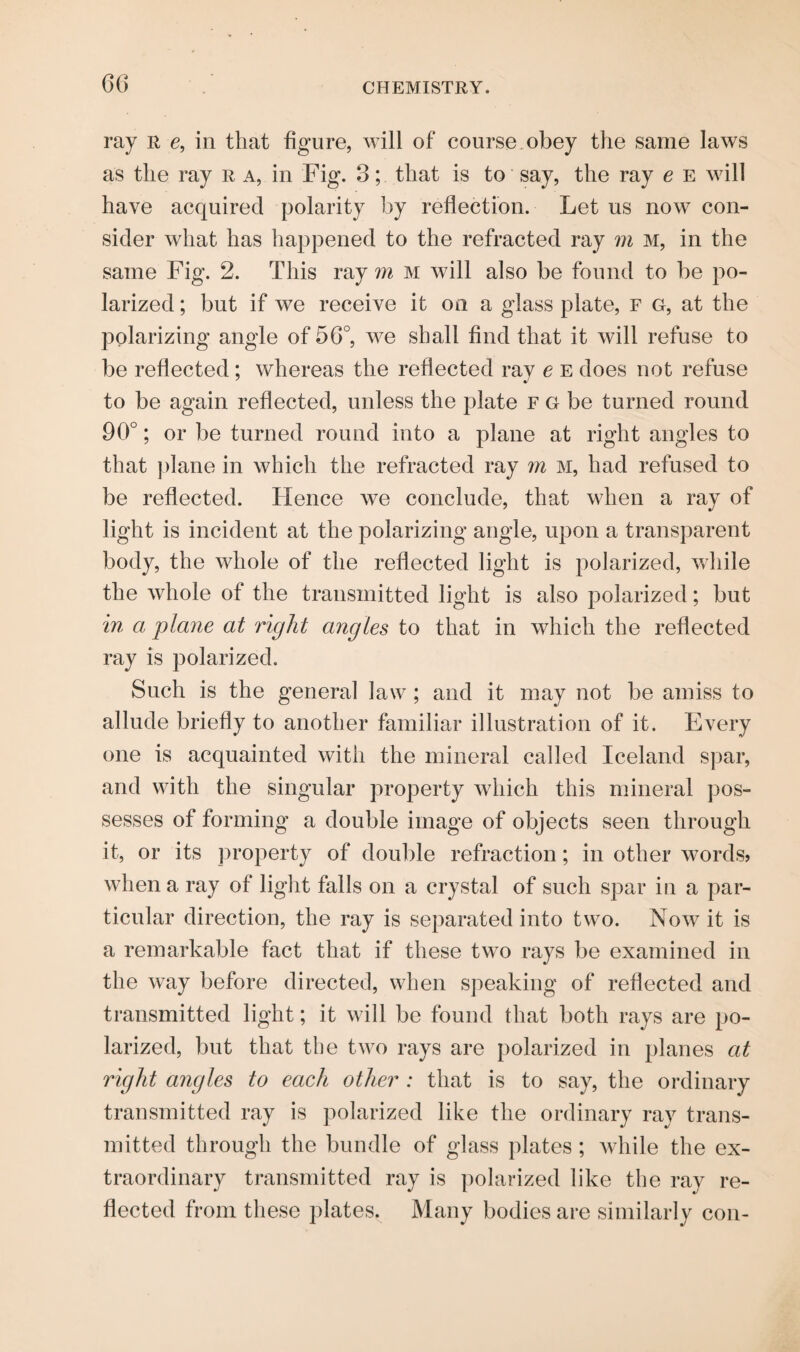 ray R c, in that figure, will of course obey the same laws as the ray r a, in Fig. 3; that is to say, the ray e e will have acquired polarity by reflection. Let us now con¬ sider what has happened to the refracted ray m m, in the same Fig. 2. This ray m m will also be found to be po¬ larized ; but if we receive it on a glass plate, f g, at the polarizing angle of 56°, we shall find that it will refuse to be reflected; whereas the reflected ray e e does not refuse to be again reflected, unless the plate r G be turned round 90°; or be turned round into a plane at right angles to that plane in which the refracted ray m M, had refused to be reflected. Hence we conclude, that when a ray of light is incident at the polarizing angle, upon a transparent body, the whole of the reflected light is polarized, while the whole of the transmitted light is also polarized; but in a plane at right angles to that in which the reflected ray is polarized. Such is the general law; and it may not be amiss to allude briefly to another familiar illustration of it. Every one is acquainted with the mineral called Iceland spar, and with the singular property which this mineral pos¬ sesses of forming a double image of objects seen through it, or its property of double refraction; in other words? when a ray of light falls on a crystal of such spar in a par¬ ticular direction, the ray is separated into two. Now it is a remarkable fact that if these two rays be examined in the way before directed, when speaking of reflected and transmitted light; it will be found that both rays are po¬ larized, but that the two rays are polarized in planes at right arigles to each other : that is to say, the ordinary transmitted ray is polarized like the ordinary ray trans¬ mitted through the bundle of glass plates; while the ex¬ traordinary transmitted ray is polarized like the ray re¬ flected from these plates. Many bodies are similarly con-