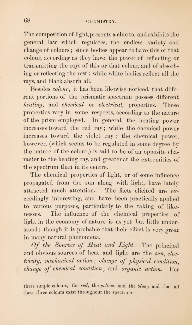 G8 The composition of light, presents a cine to, and exhibits the general law which regulates, the endless variety and change of colours; since bodies appear to have this or that colour, according as they have the power of reflecting or transmitting the rays of this or that colour, and of absorb¬ ing or reflecting the rest; while white bodies reflect all the rays, and black absorb all. Besides colour, it has been likewise noticed, that diffe¬ rent portions of the prismatic spectrum possess different heating, and chemical or electrical, properties. These properties vary in some respects, according to the nature of the prism employed. In general, the heating power increases toward the red ray; while the chemical power increases toward the violet ray : the chemical power, however, (which seems to be regulated in some degree by the nature of the colour,) is said to be of an opposite cha¬ racter to the heating ray, and greater at the extremities of the spectrum than in its centre. The chemical properties of light, or of some influence propagated from the sun along with light, have lately attracted much attention. The facts elicited are ex¬ ceedingly interesting, and have been practically applied to various purposes, particularly to the taking of like¬ nesses. The influence of the chemical properties of light in the economy of nature is as yet but little under¬ stood ; though it is probable that their effect is very great in many natural phenomena. Of the Sources of Heat and Light.—The principal and obvious sources of heat and light are the sun, elec¬ tricity, mechanical action; change of physical condition, change of chemical condition; and organic action. For three simple colours, the red, the yellow, and the blue; and that all these three colours exist throughout the spectrum.