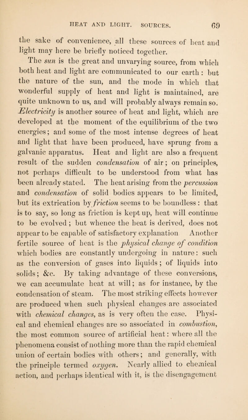 HEAT AND LIGHT. SOURCES. 60 the sake of convenience, all these sources of heat and light may here be briefly noticed together. The sun is the great and unvarying source, from which both heat and light are communicated to our earth : but the nature of the sun, and the mode in which that wonderful supply of heat and light is maintained, are quite unknown to us, and will probably always remain so. Electricity is another source of heat and light, which are developed at the moment of the equilibrium of the two energies; and some of the most intense degrees of heat and light that have been produced, have sprung from a galvanic apparatus. Heat and light are also a frequent result of the sudden condensation of air; on principles, not perhaps difficult to be understood from what has been already stated. The heat arising from the percussion and condensation of solid bodies appears to be limited, but its extrication by friction seems to be boundless : that is to say, so long as friction is kept up, heat will continue to be evolved ; but whence the heat is derived, does not appear to be capable of satisfactory explanation Another fertile source of heat is the physical change of condition which bodies are constantly undergoing in nature: such as the conversion of gases into liquids ; of liquids into solids; &c. By taking advantage of these conversions, we can accumulate heat at will; as for instance, by the condensation of steam. The most striking effects however are produced when such physical changes are associated with chemical changes, as is very often the case. Physi¬ cal and chemical changes are so associated in combustion, the most common source of artificial heat: where all the phenomena consist of nothing more than the rapid chemical union of certain bodies with others; and generally, with the principle termed oxygen. Nearly allied to chemical action, and perhaps identical with it, is the disengagement