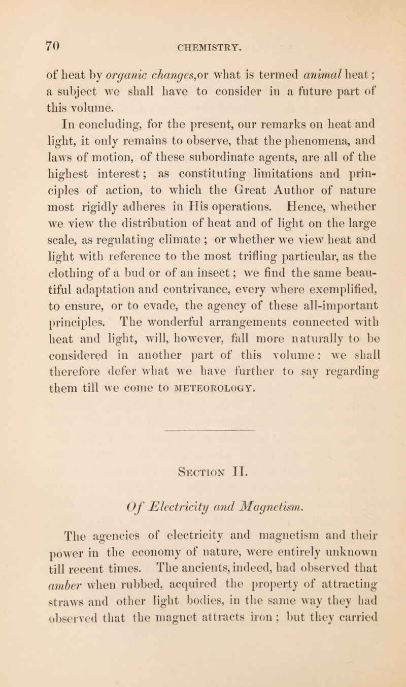 of heat by organic changes,or what is termed animal heat; a subject we shall have to consider in a future part of this volume. In concluding, for the present, our remarks on heat and light, it only remains to observe, that the phenomena, and laws of motion, of these subordinate agents, are all of the highest interest; as constituting limitations and prin¬ ciples of action, to which the Great Author of nature most rigidly adheres in His operations. Hence, whether we view the distribution of heat and of light on the large scale, as regulating climate ; or whether we view heat and light with reference to the most trifling particular, as the clothing of a bud or of an insect; we find the same beau¬ tiful adaptation and contrivance, every where exemplified, to ensure, or to evade, the agency of these all-important principles. The wonderful arrangements connected with heat and light, will, however, fall more naturally to be considered in another part of this volume: we shall therefore defer what we have further to say regarding them till we come to meteorology. Section II. Of Electricity and Magnetism. The agencies of electricity and magnetism and their power in the economy of nature, were entirely unknown till recent times. The ancients, indeed, had observed that amber when rubbed, acquired the property of attracting straws and other light bodies, in the same way they had observed that the magnet attracts iron ; but they carried