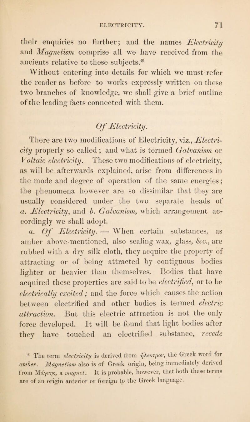 their enquiries no further; and the names Electricity and Magnetism comprise all we have received from the ancients relative to these subjects.* Without entering into details for which we must refer the reader as before to works expressly written on these two branches of knowledge, we shall give a brief outline of the leading facts connected with them. Of Electricity. There are two modifications of Electricity, viz., Electri¬ city properly so called ; and what is termed Galvanism or Voltaic electricity. These two modifications of electricity, as will be afterwards explained, arise from differences in the mode and degree of operation of the same energies; the phenomena however are so dissimilar that they are usually considered under the two separate heads of a. Electricity, and b. Galvanism, which arrangement ac¬ cordingly we shall adopt. a. Of Electricity. — When certain substances, as amber above-mentioned, also sealing wax, glass, &c., are rubbed with a dry silk cloth, they acquire the property of attracting or of being attracted by contiguous bodies lighter or heavier than themselves. Bodies that have acquired these properties are said to be electrified, or to be electrically excited; and the force which causes the action between electrified and other bodies is termed electric attraction. But this electric attraction is not the only force developed. It will be found that light bodies after they have touched an electrified substance, recede * The term electricity is derived from gXeKrpov, the Greek word tor amber. Magnetism also is of Greek origin, being immediately derived from Mdyi/775, a magnet. It is probable, however, that both these terms are of an origin anterior or foreign to the Greek language.