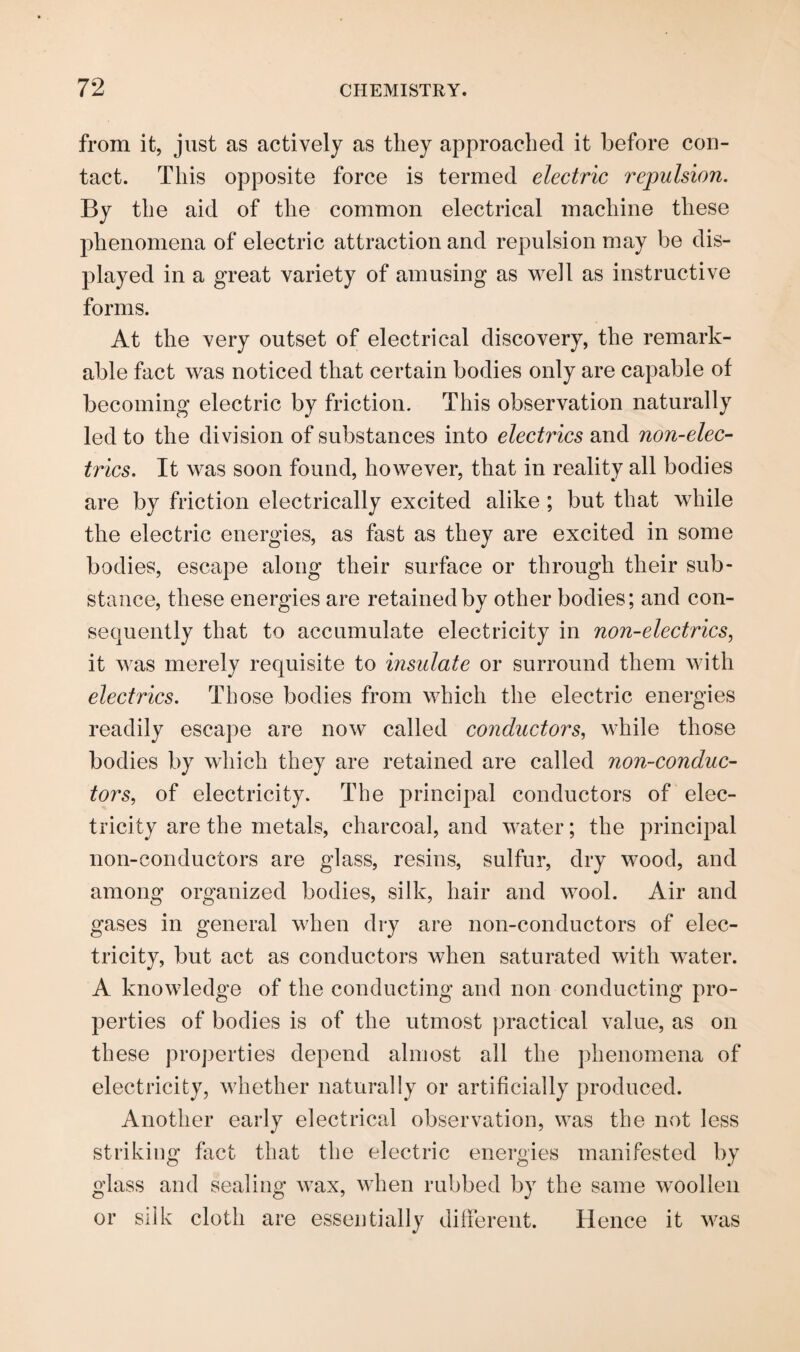 from it, just as actively as they approached it before con¬ tact. This opposite force is termed electric repulsion. By the aid of the common electrical machine these phenomena of electric attraction and repulsion may be dis¬ played in a great variety of amusing as well as instructive forms. At the very outset of electrical discovery, the remark¬ able fact was noticed that certain bodies only are capable of becoming electric by friction. This observation naturally led to the division of substances into electrics and non-elec¬ trics. It was soon found, however, that in reality all bodies are by friction electrically excited alike ; but that while the electric energies, as fast as they are excited in some bodies, escape along their surface or through their sub¬ stance, these energies are retained by other bodies; and con¬ sequently that to accumulate electricity in non-electrics, it was merely requisite to insulate or surround them with electrics. Those bodies from which the electric energies readily escape are now called conductors, while those bodies by which they are retained are called non-conduc¬ tors, of electricity. The principal conductors of elec¬ tricity are the metals, charcoal, and water; the principal non-conductors are glass, resins, sulfur, dry wood, and among organized bodies, silk, hair and wool. Air and gases in general when dry are non-conductors of elec¬ tricity, but act as conductors when saturated with water. A knowledge of the conducting and non conducting pro¬ perties of bodies is of the utmost practical value, as on these properties depend almost all the phenomena of electricity, whether naturally or artificially produced. Another early electrical observation, was the not less striking fact that the electric energies manifested by glass and sealing wax, when rubbed by the same woollen or silk cloth are essentially different. Hence it was