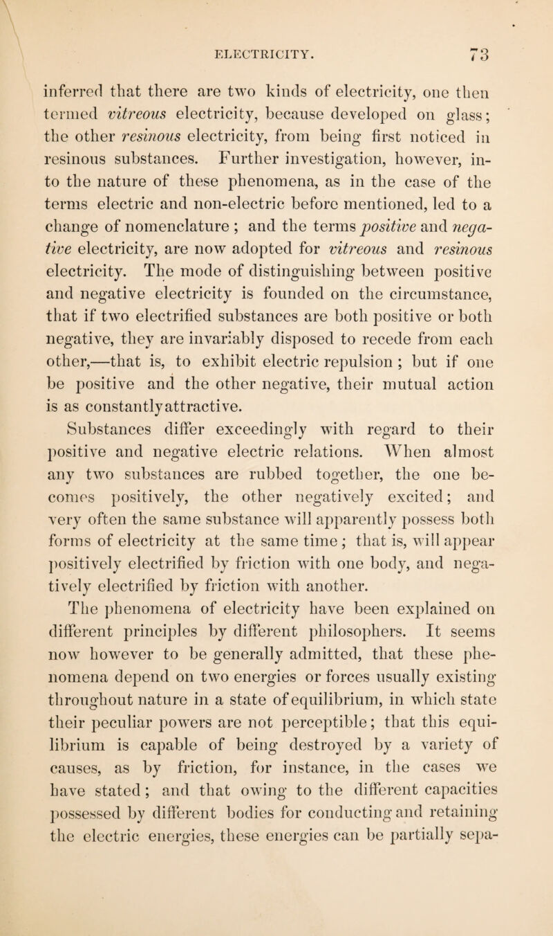 inferred that there are two kinds of electricity, one then termed vitreous electricity, because developed on glass; the other resinous electricity, from being first noticed in resinous substances. Further investigation, however, in¬ to the nature of these phenomena, as in the case of the terms electric and non-electric before mentioned, led to a change of nomenclature ; and the terms positive and nega¬ tive electricity, are now adopted for vitreous and resinous electricity. The mode of distinguishing between positive and negative electricity is founded on the circumstance, that if two electrified substances are both positive or both negative, they are invariably disposed to recede from each other,—that is, to exhibit electric repulsion ; but if one be positive and the other negative, their mutual action is as constantly attractive. Substances differ exceedingly with regard to their positive and negative electric relations. When almost any two substances are rubbed together, the one be¬ comes positively, the other negatively excited; and very often the same substance will apparently possess both forms of electricity at the same time ; that is, will appear positively electrified by friction with one body, and nega¬ tively electrified by friction with another. The phenomena of electricity have been explained on different principles by different philosophers. It seems now however to be generally admitted, that these phe¬ nomena depend on two energies or forces usually existing throughout nature in a state of equilibrium, in which state their peculiar powers are not perceptible; that this equi¬ librium is capable of being destroyed by a variety of causes, as by friction, for instance, in the cases we have stated ; and that owing to the different capacities possessed by different bodies for conducting and retaining the electric energies, these energies can be partially sepa-