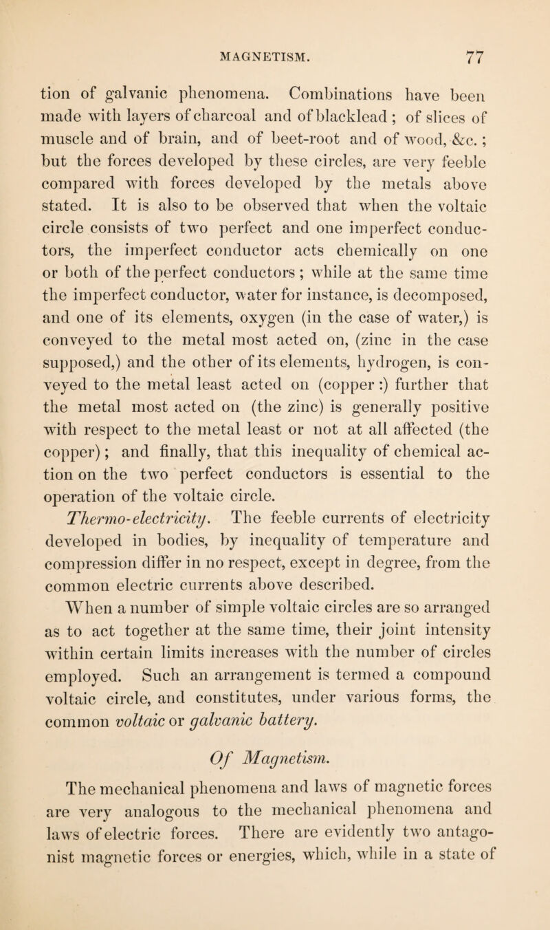 tion of galvanic phenomena. Combinations have been made with layers of charcoal and ofblacklead ; of slices of muscle and of brain, and of beet-root and of wood, &c.; but the forces developed by these circles, are very feeble compared with forces developed by the metals above stated. It is also to be observed that when the voltaic circle consists of two perfect and one imperfect conduc¬ tors, the imperfect conductor acts chemically on one or both of the perfect conductors ; while at the same time the imperfect conductor, water for instance, is decomposed, and one of its elements, oxygen (in the case of water,) is conveyed to the metal most acted on, (zinc in the case supposed,) and the other of its elements, hydrogen, is con¬ veyed to the metal least acted on (copper:) further that the metal most acted on (the zinc) is generally positive with respect to the metal least or not at all affected (the copper); and finally, that this inequality of chemical ac¬ tion on the two perfect conductors is essential to the operation of the voltaic circle. Thermo-electricity. The feeble currents of electricity developed in bodies, by inequality of temperature and compression differ in no respect, except in degree, from the common electric currents above described. When a number of simple voltaic circles are so arranged as to act together at the same time, their joint intensity within certain limits increases with the number of circles employed. Such an arrangement is termed a compound voltaic circle, and constitutes, under various forms, the common voltaic or galvanic battery. Of Magnetism. The mechanical phenomena and laws of magnetic forces are very analogous to the mechanical phenomena and laws of electric forces. There are evidently two antago¬ nist magnetic forces or energies, which, while in a state of