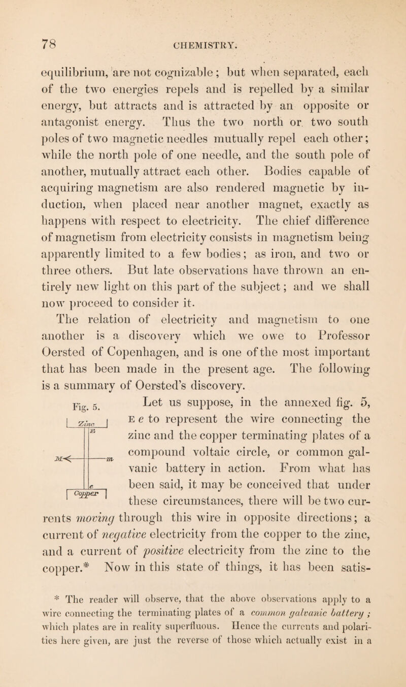 equilibrium, are not cognizable ; but when separated, each of the two energies repels and is repelled by a similar energy, but attracts and is attracted by an opposite or antagonist energy. Thus the two north or two south poles of two magnetic needles mutually repel each other; while the north pole of one needle, and the south pole of another, mutually attract each other. Bodies capable of acquiring magnetism are also rendered magnetic by in¬ duction, when placed near another magnet, exactly as happens with respect to electricity. The chief difference of magnetism from electricity consists in magnetism being apparently limited to a few bodies; as iron, and two or three others. But late observations have thrown an en¬ tirely new light on this part of the subject; and we shall now proceed to consider it. The relation of electricitv and magnetism to one j o another is a discovery which we owe to Professor Oersted of Copenhagen, and is one of the most important that has been made in the present age. The following is a summary of Oersted’s discovery. Fig. 5. | Zinc. | 3£^r -7JI Copper | Let us suppose, in the annexed fig. 5, e e to represent the wire connecting the zinc and the copper terminating plates of a compound voltaic circle, or common gal¬ vanic battery in action. From what has been said, it may be conceived that under these circumstances, there will be two cur¬ rents moving through this wire in opposite directions; a current of negative electricity from the copper to the zinc, and a current of positive electricity from the zinc to the copper.* Now in this state of things, it has been satis- * The reader will observe, that the above observations apply to a wire connecting the terminating plates of a common galvanic battenj ; which plates are in reality superfluous. Hence the currents and polari¬ ties here given, are just the reverse of those which actually exist in a
