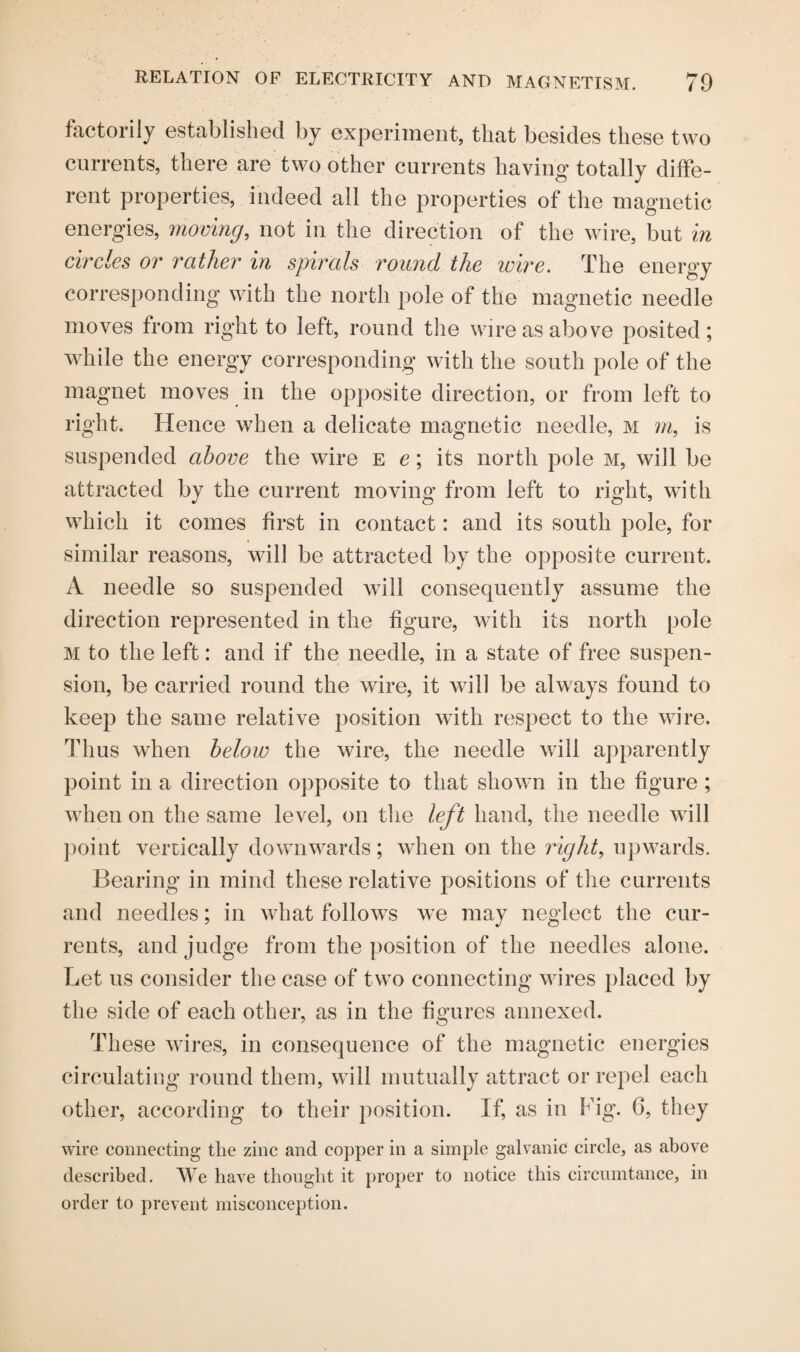 factorily established by experiment, that besides these two currents, there are two other currents having totally diffe¬ rent properties, indeed all the properties of the magnetic energies, moving, not in the direction of the wire, but in circles or rather in spirals round the wire. The energy corresponding with the north pole of the magnetic needle moves from right to left, round the wire as above posited; while the energy corresponding with the south pole of the magnet moves in the opposite direction, or from left to right. Hence when a delicate magnetic needle, m m, is suspended above the wire e e; its north pole m, will be attracted by the current moving from left to right, with which it comes first in contact: and its south pole, for similar reasons, will be attracted by the opposite current. A needle so suspended will consequently assume the direction represented in the figure, with its north pole m to the left: and if the needle, in a state of free suspen¬ sion, be carried round the wire, it will be always found to keep the same relative position with respect to the wire. Thus when below the wire, the needle will apparently point in a direction opposite to that shown in the figure; when on the same level, on the left hand, the needle will point vertically downwards; when on the right, upwards. Bearing in mind these relative positions of the currents and needles; in what follows we may neglect the cur¬ rents, and judge from the position of the needles alone. Let us consider the case of two connecting wires placed by the side of each other, as in the figures annexed. These wires, in consequence of the magnetic energies circulating round them, will mutually attract or repel each other, according to their position. If, as in Fig. 6, they wire connecting the zinc and copper in a simple galvanic circle, as above described. We have thought it proper to notice this circumtance, in order to prevent misconception.