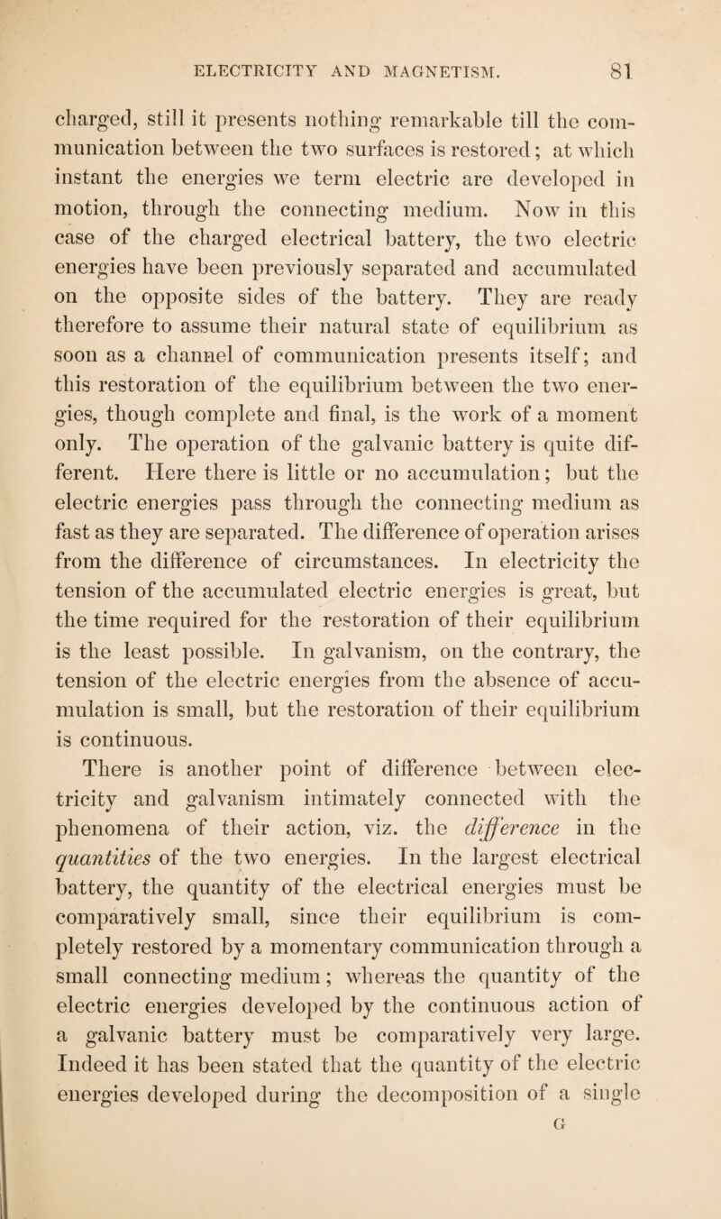 charged, still it presents nothing remarkable till the com¬ munication between the two surfaces is restored; at which instant the energies we term electric are developed in motion, through the connecting medium. Now in this case of the charged electrical battery, the two electric energies have been previously separated and accumulated on the opposite sides of the battery. They are ready therefore to assume their natural state of equilibrium as soon as a channel of communication presents itself; and this restoration of the equilibrium between the two ener¬ gies, though complete and final, is the work of a moment only. The operation of the galvanic battery is quite dif¬ ferent. Here there is little or no accumulation; but the electric energies pass through the connecting medium as fast as they are separated. The difference of operation arises from the difference of circumstances. In electricity the tension of the accumulated electric energies is great, but the time required for the restoration of their equilibrium is the least possible. In galvanism, on the contrary, the tension of the electric energies from the absence of accu¬ mulation is small, but the restoration of their equilibrium is continuous. There is another point of difference between elec¬ tricity and galvanism intimately connected with the phenomena of their action, viz. the difference in the quantities of the two energies. In the largest electrical battery, the quantity of the electrical energies must be comparatively small, since their equilibrium is com¬ pletely restored by a momentary communication through a small connecting medium; whereas the quantity of the electric energies developed by the continuous action of a galvanic battery must be comparatively very large. Indeed it has been stated that the quantity of the electric energies developed during the decomposition of a single